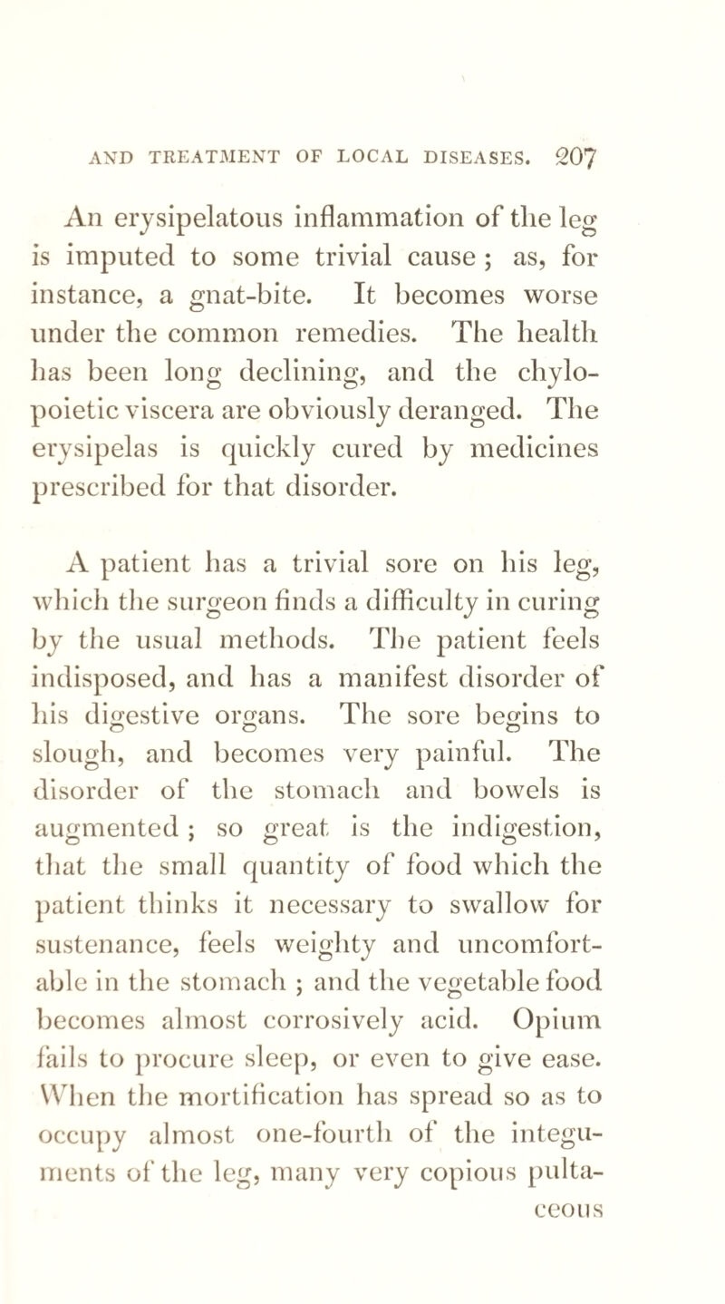 An erysipelatous inflammation of the leg is imputed to some trivial cause ; as, for instance, a gnat-bite. It becomes worse under the common remedies. The health has been long declining, and the chylo- poietic viscera are obviously deranged. The erysipelas is quickly cured by medicines prescribed for that disorder. A patient has a trivial sore on his leg, which the surgeon finds a difficulty in curing by the usual methods. The patient feels indisposed, and has a manifest disorder of his digestive organs. The sore begins to slough, and becomes very painful. The disorder of the stomach and bowels is augmented; so great is the indigestion, that the small quantity of food which the patient thinks it necessary to swallow for sustenance, feels weighty and uncomfort¬ able in the stomach ; and the vegetable food becomes almost corrosively acid. Opium fails to procure sleep, or even to give ease. When the mortification has spread so as to occupy almost one-fourth of the integu¬ ments of the leg, many very copious pulta- ceous