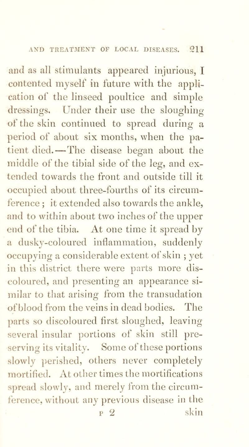 and as all stimulants appeared injurious, I contented myself in future with the appli¬ cation of the linseed poultice and simple dressings. Under their use the sloughing of the skin continued to spread during a period of about six months, when the pa¬ tient died.—-The disease began about the middle of the tibial side of the leg, and ex¬ tended towards the front and outside till it occupied about three-fourths of its circum¬ ference ; it extended also towards the ankle, and to within about two inches of the upper end of the tibia. At one time it spread by a dusky-coloured inflammation, suddenly occupying a considerable extent of skin ; yet in this district there were parts more dis¬ coloured, and presenting an appearance si¬ milar to that arising from the transudation of blood from the veins in dead bodies. The parts so discoloured first sloughed, leaving several insular portions of skin still pre¬ serving its vitality. Some of these portions slowly perished, others never completely mortified. At other times the mortifications spread slowly, and merely from the circum¬ ference, without any previous disease in the p 2 skin