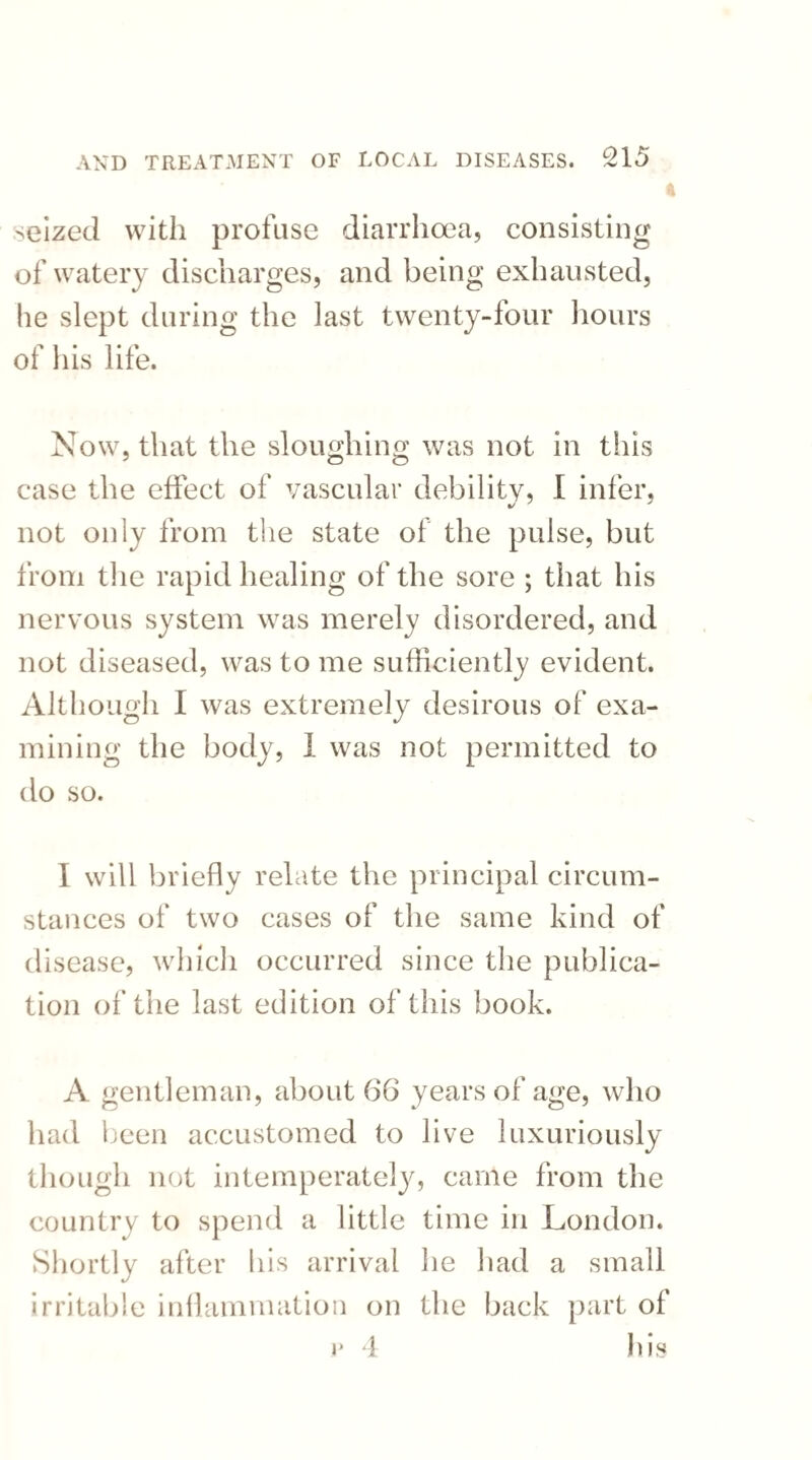 seized with profuse diarrhoea, consisting of watery discharges, and being exhausted, he slept during the last twenty-four hours of his life. Now, that the sloughing was not in this case the effect of vascular debility, I infer, not only from the state of the pulse, but from the rapid healing of the sore ; that his nervous system was merely disordered, and not diseased, was to me sufficiently evident. Although I was extremely desirous of exa¬ mining the body, I was not permitted to do so. I will briefly relate the principal circum¬ stances of two cases of the same kind of disease, which occurred since the publica¬ tion of the last edition of this book. A gentleman, about (36 years of age, who had been accustomed to live luxuriously though not intemperately, came from the country to spend a little time in London. Shortly after his arrival he had a small irritable inflammation on the back part of v 4 his