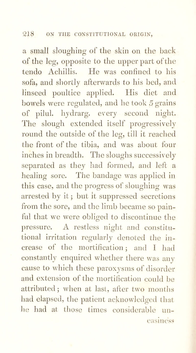 a small sloughing of the skin on the back of the leg, opposite to the upper part of the tendo Achillis. He was confined to his sofa, and shortly afterwards to his bed, and linseed poultice applied. His diet and bowels were regulated, and he took 5 grains of pilul. hydrarg. every second night. The slough extended itself progressively round the outside of the leg, till it reached the front of the tibia, and was about four inches in breadth. The sloughs successively separated as they had formed, and left a healing sore. The bandage was applied in this case, and the progress of sloughing was arrested by it; but it suppressed secretions from the sore, and the limb became so pain¬ ful that we were obliged to discontinue the pressure. A restless night and constitu¬ tional irritation regularly denoted the in¬ crease of the mortification; and 1 had constantly enquired whether there was any cause to which these paroxysms of disorder and extension of the mortification could be attributed; when at last, after two months had elapsed, the patient acknowledged that lie had at those times considerable un¬ easiness