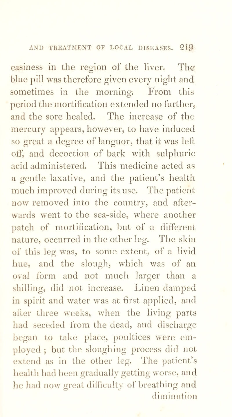 easiness in the region of the liver. The blue pill was therefore given every night and sometimes in the morning. From this period the mortification extended no further, and the sore healed. The increase of the mercury appears, however, to have induced so great a degree of languor, that it was left off, and decoction of bark with sulphuric acid administered. This medicine acted as a gentle laxative, and the patient's health much improved during its use. The patient now removed into the country, and after¬ wards went to the sea-side, where another patch of mortification, but of a different nature, occurred in the other leg. The skin of this leg was, to some extent, of a livid line, and the slough, which was of an oval form and not much larger than a shilling, did not increase. Linen damped in spirit and water was at first applied, and after three weeks, when the living parts had seceded from the dead, and discharge began to take place, poultices were em¬ ployed ; but the sloughing process did not extend as in the other leg. The patient’s health had been gradually getting worse, and lie had now great difficulty of breathing and diminution