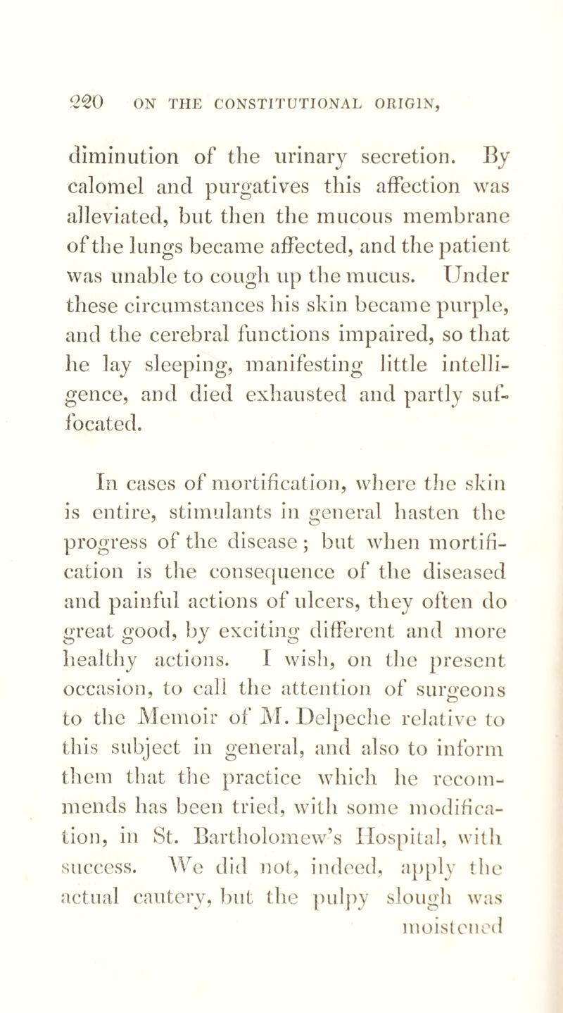 diminution of the urinary secretion. By calomel and purgatives this affection was alleviated, but then the mucous membrane of the lungs became affected, and the patient was unable to cough up the mucus. Under these circumstances his skin became purple, and the cerebral functions impaired, so that he lay sleeping, manifesting little intelli¬ gence, and died exhausted and partly suf¬ focated. In cases of mortification, where tlie skin is entire, stimulants in general hasten the progress of the disease; but when mortifi¬ cation is the consequence of the diseased and painful actions of ulcers, they often do great good, by exciting different and more healthy actions. I wish, on the present occasion, to call the attention of surgeons to the Memoir of M. Delpeche relative to this subject in general, and also to inform them that the practice which he recom¬ mends has been tried, with some modifica¬ tion, in St. Bartholomew’s Hospital, with success. We did not, indeed, apply the actual cautery, but the pulpy slough was moistened