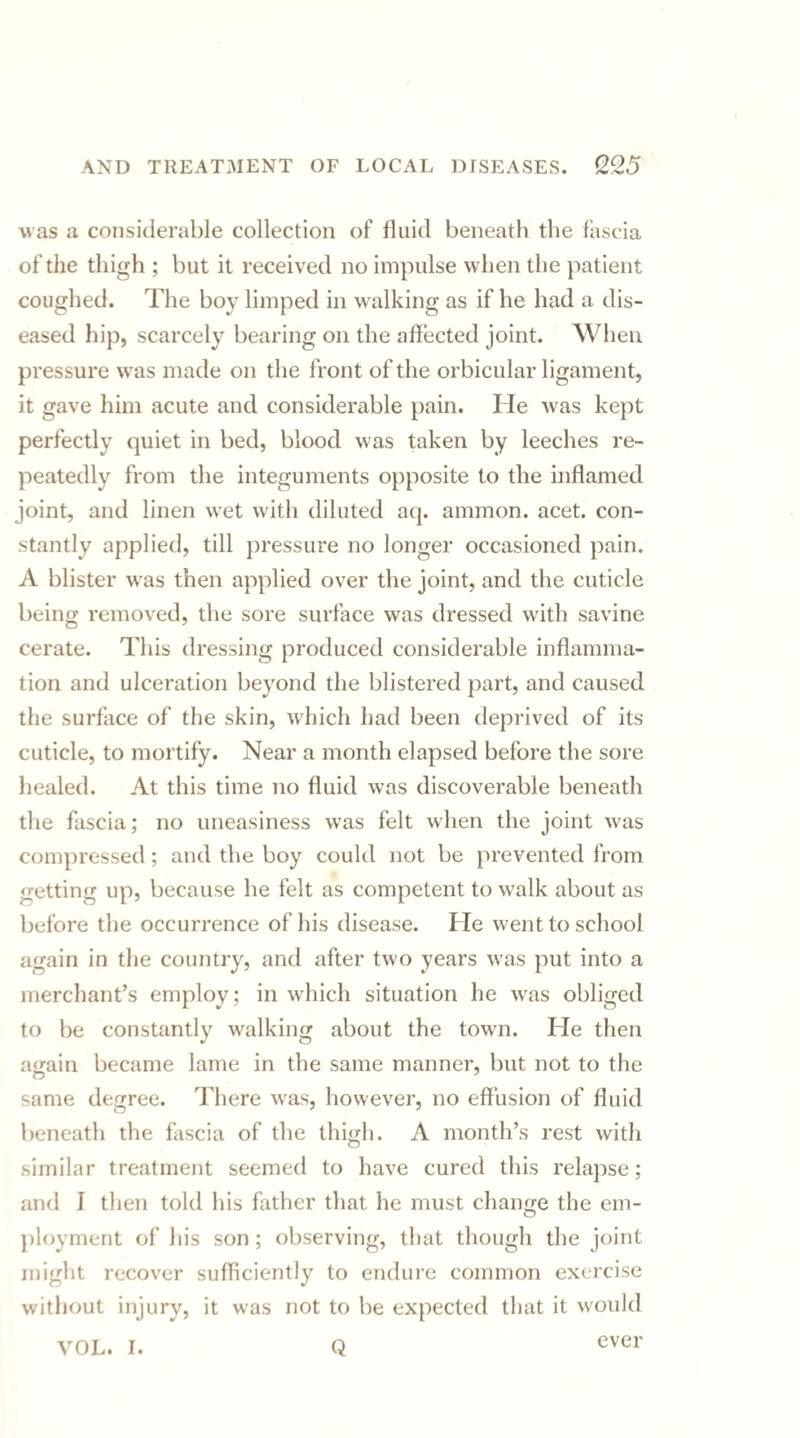 was a considerable collection of fluid beneath the fascia of the thigh ; but it received no impulse when the patient coughed. The boy limped in walking as if he had a dis¬ eased hip, scarcely bearing on the affected joint. When pressure was made on the front of the orbicular ligament, it gave him acute and considerable pain. He was kept perfectly quiet in bed, blood was taken by leeches re¬ peatedly from the integuments opposite to the inflamed joint, and linen wet with diluted aq. ammon. acet. con¬ stantly applied, till pressure no longer occasioned pain. A blister was then applied over the joint, and the cuticle being removed, the sore surface was dressed with savine cerate. T1 lis dressing produced considerable inflamma¬ tion and ulceration beyond the blistered part, and caused the surface of the skin, which had been deprived of its cuticle, to mortify. Near a month elapsed before the sore healed. At this time no fluid was discoverable beneath the fascia; no uneasiness was felt when the joint was compressed; and the boy could not be prevented from getting up, because he felt as competent to walk about as before the occurrence of his disease. He went to school again in the country, and after two years was put into a merchant’s employ; in which situation he was obliged to be constantly walking about the town. He then again became lame in the same manner, but not to the same degree. There was, however, no effusion of fluid beneath the fascia of the thigh. A month’s rest with similar treatment seemed to have cured this relapse; and 1 then told his father that he must change the em¬ ployment of his son ; observing, that though the joint might recover sufficiently to endure common exercise without injury, it was not to be expected that it would VOL. I. Q ever