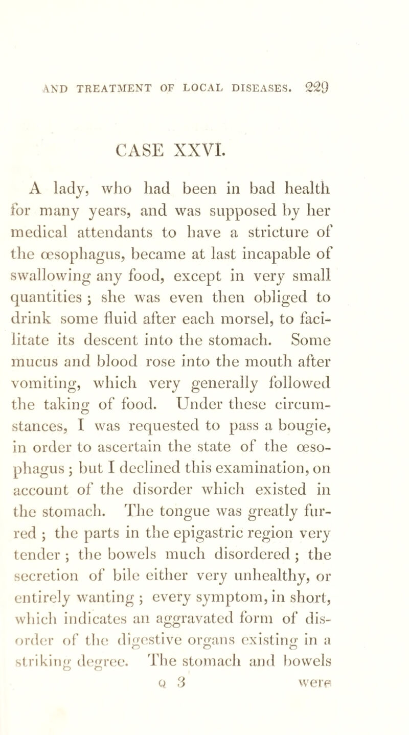 CASE XXVI. A lady, who had been in bad health for many years, and was supposed by her medical attendants to have a stricture of the oesophagus, became at last incapable of swallowing any food, except in very small quantities ; she was even then obliged to drink some fluid after each morsel, to faci¬ litate its descent into the stomach. Some mucus and blood rose into the mouth after vomiting, which very generally followed the taking of food. Under these circum- stances, I was requested to pass a bougie, in order to ascertain the state of the oeso¬ phagus ; but I declined this examination, on account of the disorder which existed in the stomach. The tongue was greatly fur¬ red ; the parts in the epigastric region very tender ; the bowels much disordered ; the secretion of bile either very unhealthy, or entirely wanting ; every symptom, in short, which indicates an aggravated form of dis¬ order of the digestive organs existing in a striking degree. The stomach and bowels o o Q 3 were