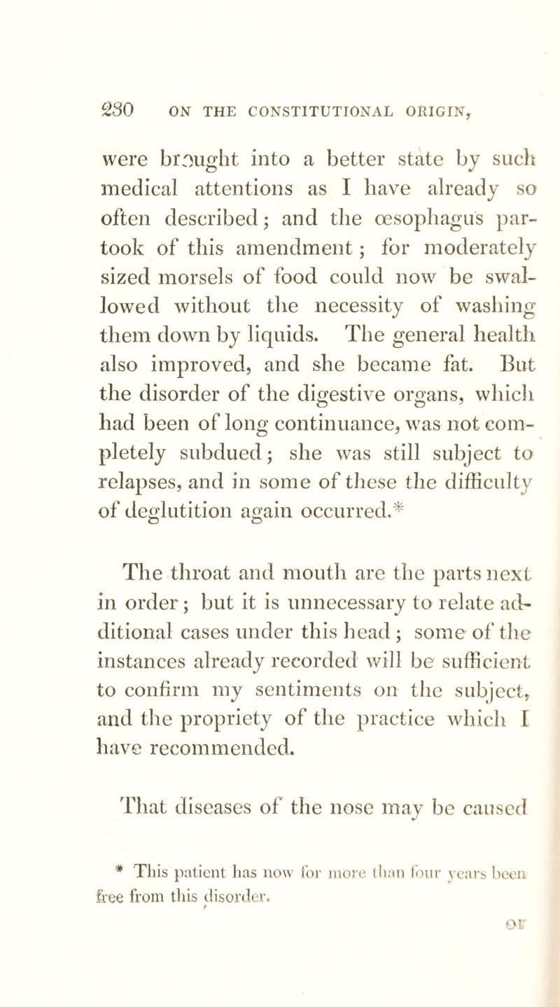 were brought into a better state by such medical attentions as I have already so often described; and the oesophagus par¬ took of this amendment; for moderately sized morsels of food could now be swal¬ lowed without the necessity of washing them down by liquids. The general health, also improved, and she became fat. But the disorder of the digestive organs, which had been of long continuance, was not com¬ pletely subdued; she was still subject to relapses, and in some of these the difficulty of deglutition again occurred.* The throat and mouth are the parts next in order; but it is unnecessary to relate ad¬ ditional cases under this head ; some of the instances already recorded will be sufficient to confirm my sentiments on the subject, and the propriety of the practice which I have recommended. That diseases of the nose may be caused * This patient has now for more than four years been free from this disorder. f or