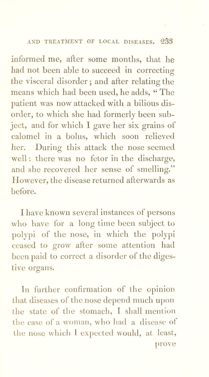 informed me, after some months, that he had not been able to succeed in correcting the visceral disorder; and after relating the means which had been used, he adds, “ The patient was now attacked with a bilious dis¬ order, to which she had formerly been sub¬ ject, and for which I gave her six grains of calomel in a bolus, which soon relieved her. During this attack the nose seemed well: there was no fetor in the discharge, and she recovered her sense of smelling.” However, the disease returned afterwards as before. I have known several instances of persons who have for a long time been subject to polypi of the nose, in which the polypi ceased to grow after some attention had been paid to correct a disorder of the diges¬ tive organs. In further confirmation of the opinion that diseases of the nose depend much upon the state of the stomach, I shall mention the case of a woman, who had a disease of the nose which I expected would, at least, prove