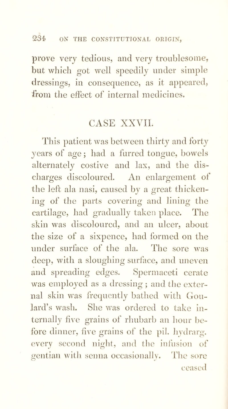 prove very tedious, and very troublesome, but which got well speedily under simple dressings, in consequence, as it appeared, from the effect of internal medicines. CASE XXVII. This patient was between thirty and forty years of age; had a furred tongue, bowels alternately costive and lax, and the dis- charges discoloured. An enlargement of the left ala nasi, caused bv a great thicken- ing of the parts covering and lining the cartilage, had gradually taken place. The skin was discoloured, and an ulcer, about the size of a sixpence, had formed on the under surface of the ala. The sore was deep, with a sloughing surface, and uneven and spreading edges. Spermaceti cerate was employed as a dressing ; and the exter¬ nal skin was frequently bathed with Gou¬ lard’s wash. She was ordered to take in¬ ternally five grains of rhubarb an hour be¬ fore dinner, five grains of the pil. hydrarg. every second night, and the infusion of gentian with senna occasionally. The sore ceased