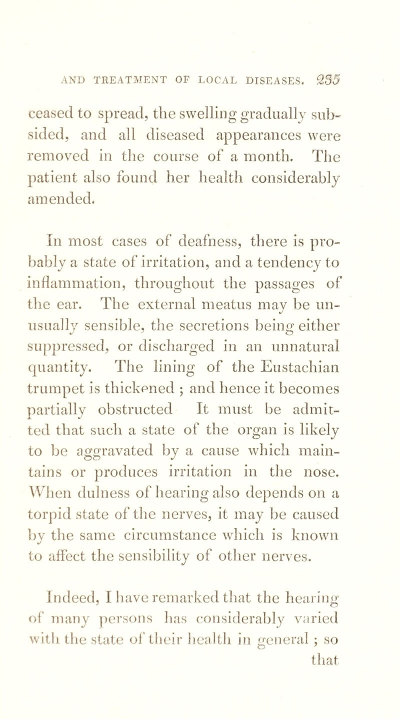 ceased to spread, the swelling gradually sub¬ sided, and all diseased appearances were removed in the course of a month. The patient also found her health considerably amended. In most cases of deafness, there is pro¬ bably a state of irritation, and a tendency to inflammation, throughout the passages of the ear. The external meatus may be un¬ usually sensible, the secretions being either suppressed, or discharged in an unnatural quantity. The lining of the Eustachian trumpet is thickened ; and hence it becomes partially obstructed It must be admit¬ ted that such a state of the organ is likely to be aggravated by a cause which main¬ tains or produces irritation in the nose. W1 len dulness of hearing also depends on a torpid state of the nerves, it may be caused by the same circumstance which is known to affect the sensibility of other nerves. Indeed, I have remarked that the hearing of many persons has considerably varied with the state of their health in general ; so O J that