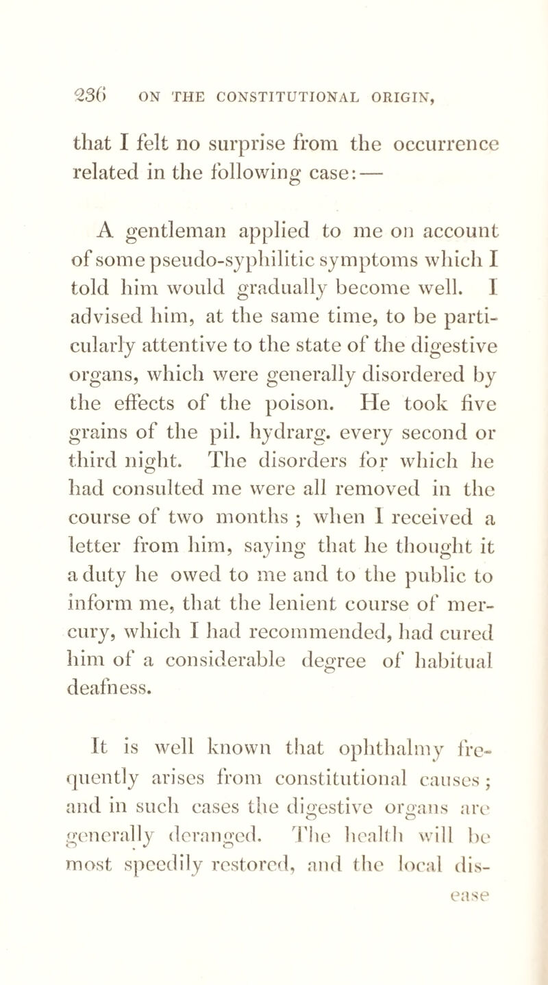 that I felt no surprise from the occurrence related in the following case: — A gentleman applied to me on account of some pseudo-syphilitic sy mptoms which I told him would gradually become well. I advised him, at the same time, to be parti¬ cularly attentive to the state of the digestive organs, which were generally disordered by the effects of the poison. He took five grains of the pil. hydrarg. every second or third night. The disorders for which he had consulted me were all removed in the course of two months ; when 1 received a letter from him, saying that he thought it a duty he owed to me and to the public to inform me, that the lenient course of mer¬ cury, which I had recommended, had cured him of a considerable decree of habitual deafness. It is well known that ophthalmy fre¬ quently arises from constitutional causes; and in such cases the digestive organs are O O generally deranged. The health will be most speedily restored, and the local dis¬