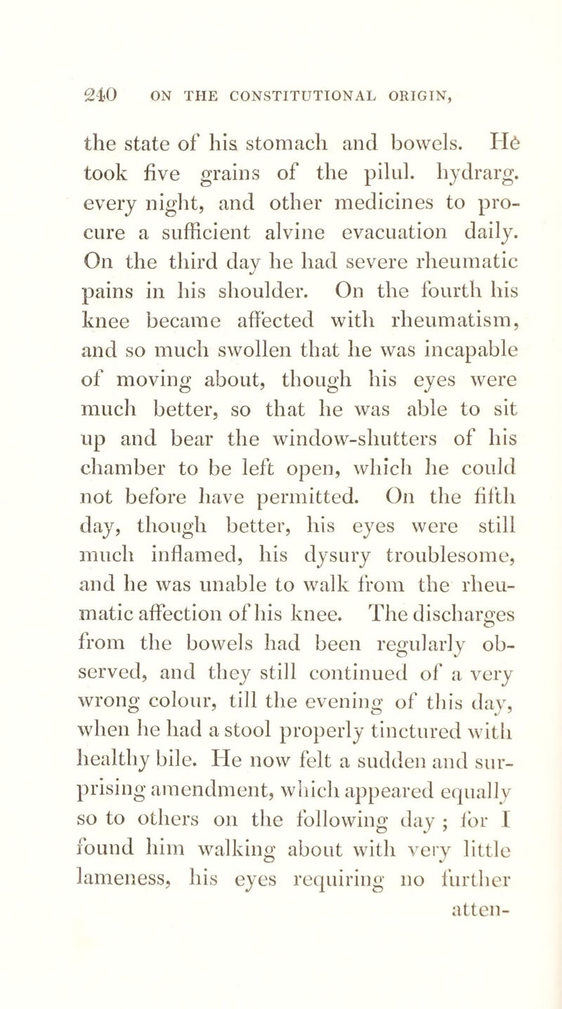 the state of his stomach and bowels. H& took five grains of the pilul. hydrarg. every night, and other medicines to pro¬ cure a sufficient alvine evacuation daily. On the third day he had severe rheumatic pains in his shoulder. On the fourth his knee became affected with rheumatism, and so much swollen that he was incapable of moving about, though his eyes were much better, so that he was able to sit up and bear the window-shutters of his chamber to be left open, which he could not before have permitted. On the fifth day, though better, his eyes were still much inflamed, his dysury troublesome, and he was unable to walk from the rheu¬ matic affection of his knee. The discharges from the bowels had been regularly ob¬ served, and they still continued of a very wrong colour, till the evening of this day, when he had a stool properly tinctured with healthy bile. He now felt a sudden and sur¬ prising amendment, which appeared equally so to others on the following day ; for 1 found him walking about with very little lameness, his eyes requiring no further atten-