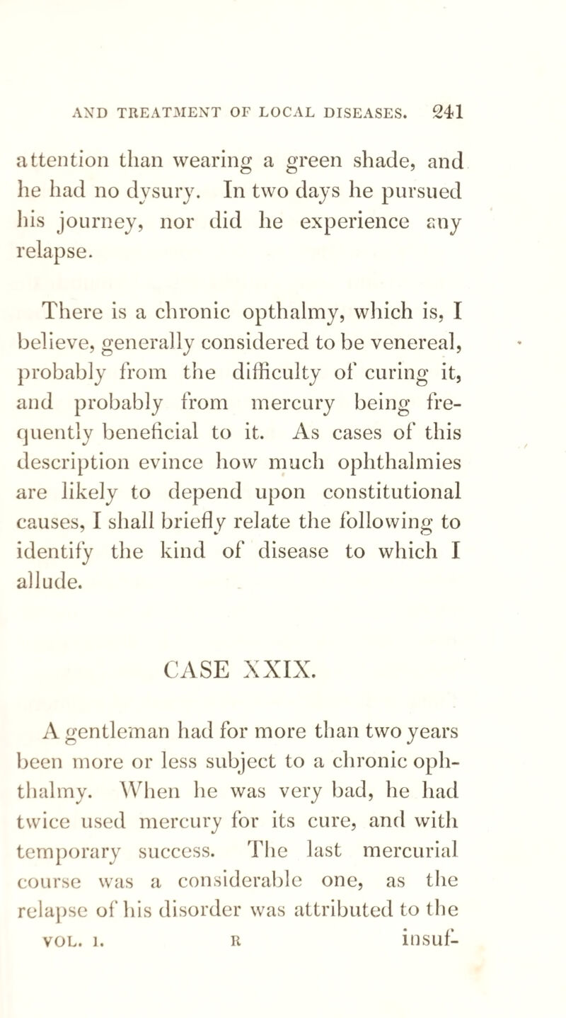 attention than wearing a green shade, and he had no dysury. In two days he pursued his journey, nor did he experience any relapse. There is a chronic opthalmy, which is, I believe, generally considered to be venereal, probably from the difficulty of curing it, and probably from mercury being fre¬ quently beneficial to it. As cases of this description evince how much ophthalmies are likely to depend upon constitutional causes, I shall briefly relate the following to identify the kind of disease to which I allude. CASE XXIX. A gentleman had for more than two years been more or less subject to a chronic oph- thalmy. When he was very bad, he had twice used mercury for its cure, and with temporary success. The last mercurial course was a considerable one, as the relapse of his disorder was attributed to the vol. i. r insuf- R