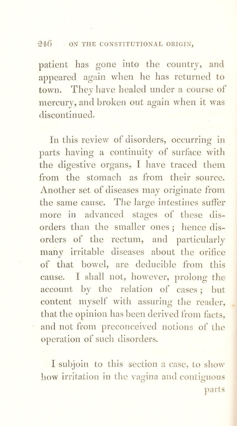 patient has gone into the country, and appeared again when he has returned to town. They have healed under a course of mercury, and broken out again when it was discontinued. In this review of disorders, occurring in parts having a continuity of surface with the digestive organs, I have traced them from the stomach as from their source. Another set of diseases may originate from the same cause. The large intestines suffer more in advanced stages of these dis¬ orders than the smaller ones ; lienee dis¬ orders of the rectum, and particularly many irritable diseases about the orifice of that bowel, are deducible from this cause. I shall not, however, prolong the account by the relation of cases ; but content myself with assuring the reader, that the opinion has been derived from facts, and not from preconceived notions of the operation of such disorders. I subjoin to this section a case, to show how irritation in the vagina and contiguous o o parts