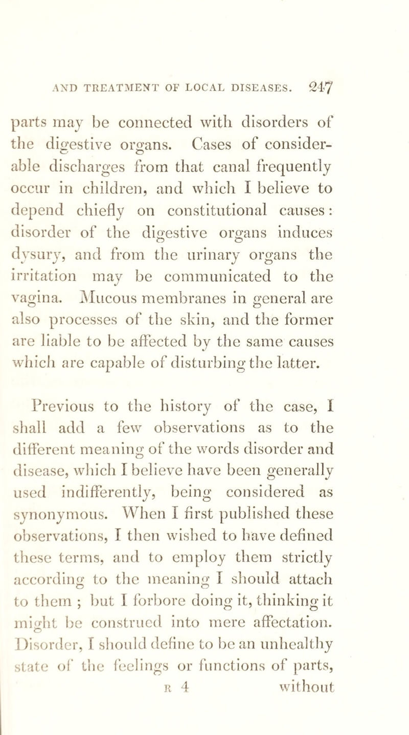 parts may be connected with disorders of the digestive organs. Cases of consider- O O able discharges from that canal frequently occur in children, and which I believe to depend chiefly on constitutional causes: disorder of the digestive organs induces dysury, and from the urinary organs the irritation may be communicated to the vagina. Mucous membranes in general are also processes of the skin, and the former are liable to be affected by the same causes which are capable of disturbing the latter. Previous to the history of the case, I shall add a few observations as to the different meaning of the words disorder and disease, which I believe have been generally used indifferently, being considered as synonymous. When I first published these observations, T then wished to have defined these terms, and to employ them strictly according to the meaning I should attach O O to them ; but I forbore doing it, thinking it might be construed into mere affectation. Disorder, I should define to be an unhealthy state of the feelings or functions of parts, r 4 without