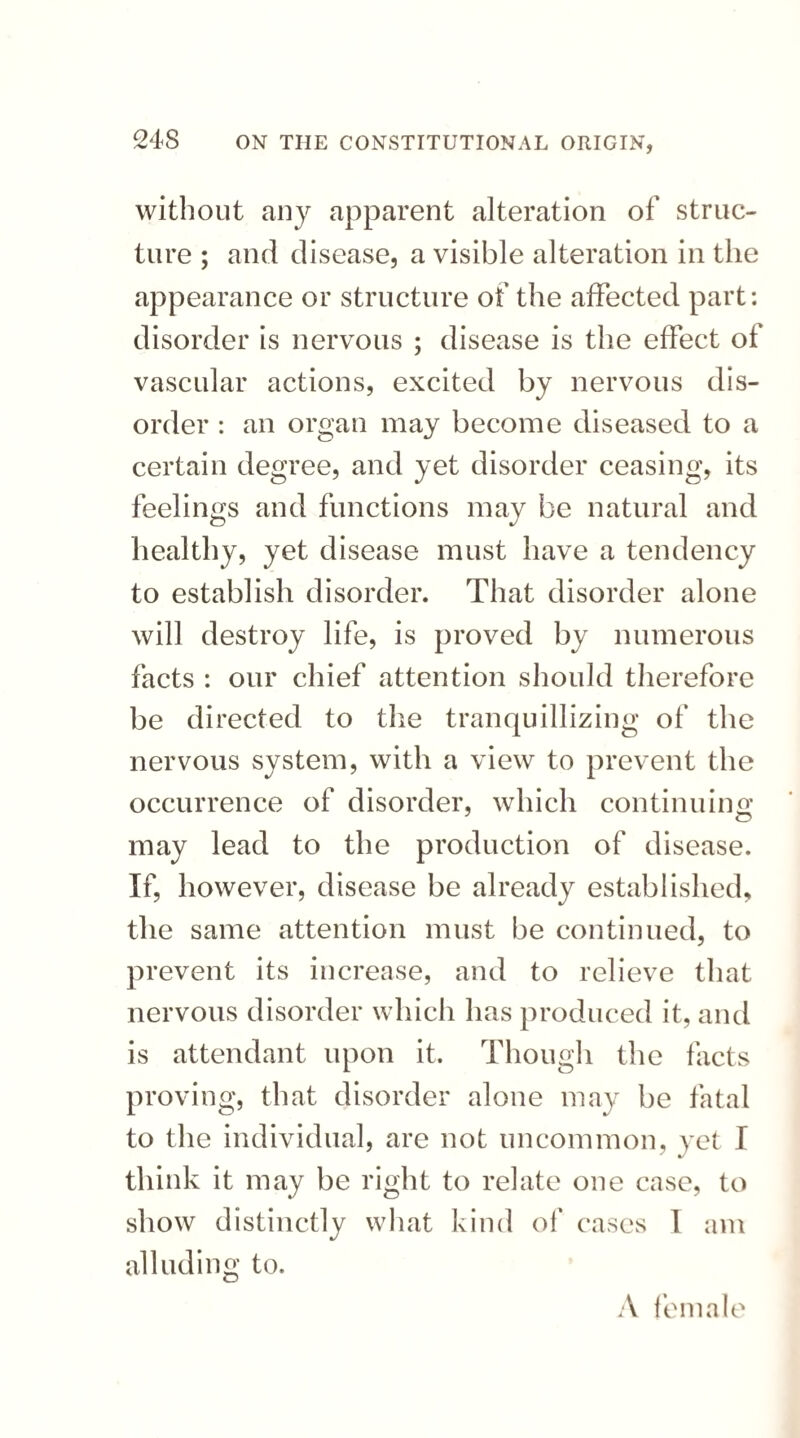 without any apparent alteration of struc¬ ture ; and disease, a visible alteration in the appearance or structure of the affected part: disorder is nervous ; disease is the effect of vascular actions, excited by nervous dis¬ order : an organ may become diseased to a certain degree, and yet disorder ceasing, its feelings and functions may be natural and healthy, yet disease must have a tendency to establish disorder. That disorder alone will destroy life, is proved by numerous facts : our chief attention should therefore be directed to the tranquillizing of the nervous system, with a view to prevent the occurrence of disorder, which continuing may lead to the production of disease. If, however, disease be already established, the same attention must be continued, to prevent its increase, and to relieve that nervous disorder which has produced it, and is attendant upon it. Though the facts proving, that disorder alone may be fatal to the individual, are not uncommon, yet I think it may be right to relate one case, to show distinctly what kind of cases 1 am alluding to. A female