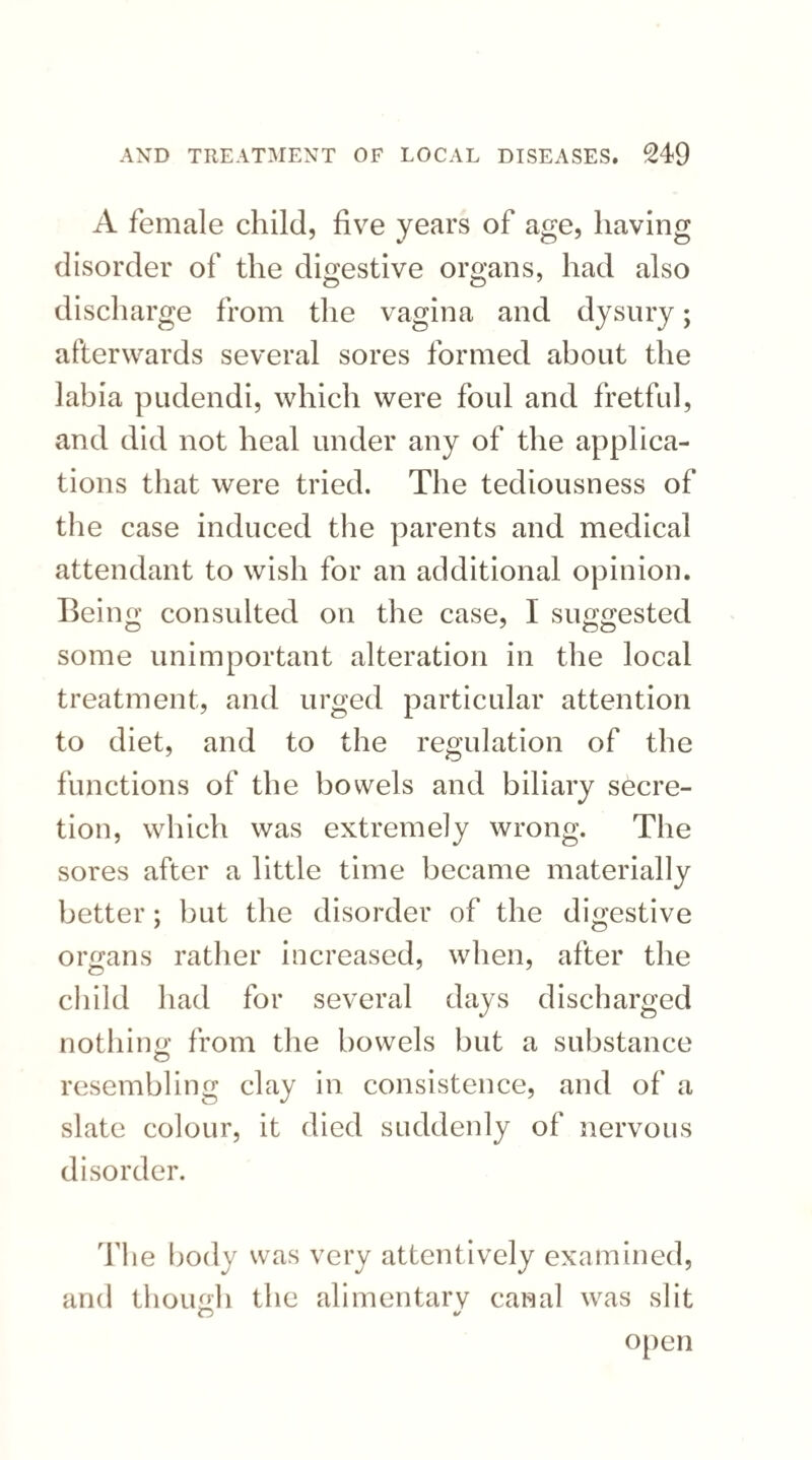 A female child, five years of age, having disorder of the digestive organs, had also discharge from the vagina and dysury; afterwards several sores formed about the labia pudendi, which were foul and fretful, and did not heal under any of the applica¬ tions that were tried. The tediousness of the case induced the parents and medical attendant to wish for an additional opinion. Being consulted on the case, I suggested some unimportant alteration in the local treatment, and urged particular attention to diet, and to the regulation of the functions of the bowels and biliary secre¬ tion, which was extremely wrong. The sores after a little time became materially better; but the disorder of the digestive organs rather increased, when, after the child had for several days discharged nothing from the bowels but a substance resembling clay in consistence, and of a slate colour, it died suddenly of nervous disorder. The body was very attentively examined, and though the alimentarv canal was slit O 4/ open