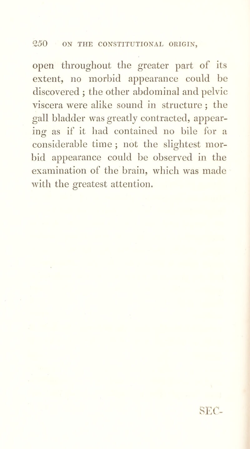 open throughout the greater part of its extent, no morbid appearance could be discovered ; the other abdominal and pelvic viscera were alike sound in structure ; the gall bladder was greatly contracted, appear¬ ing as if it had contained no bile for a considerable time ; not the slightest mor¬ bid appearance could be observed in the examination of the brain, which was made with the greatest attention. SEC-