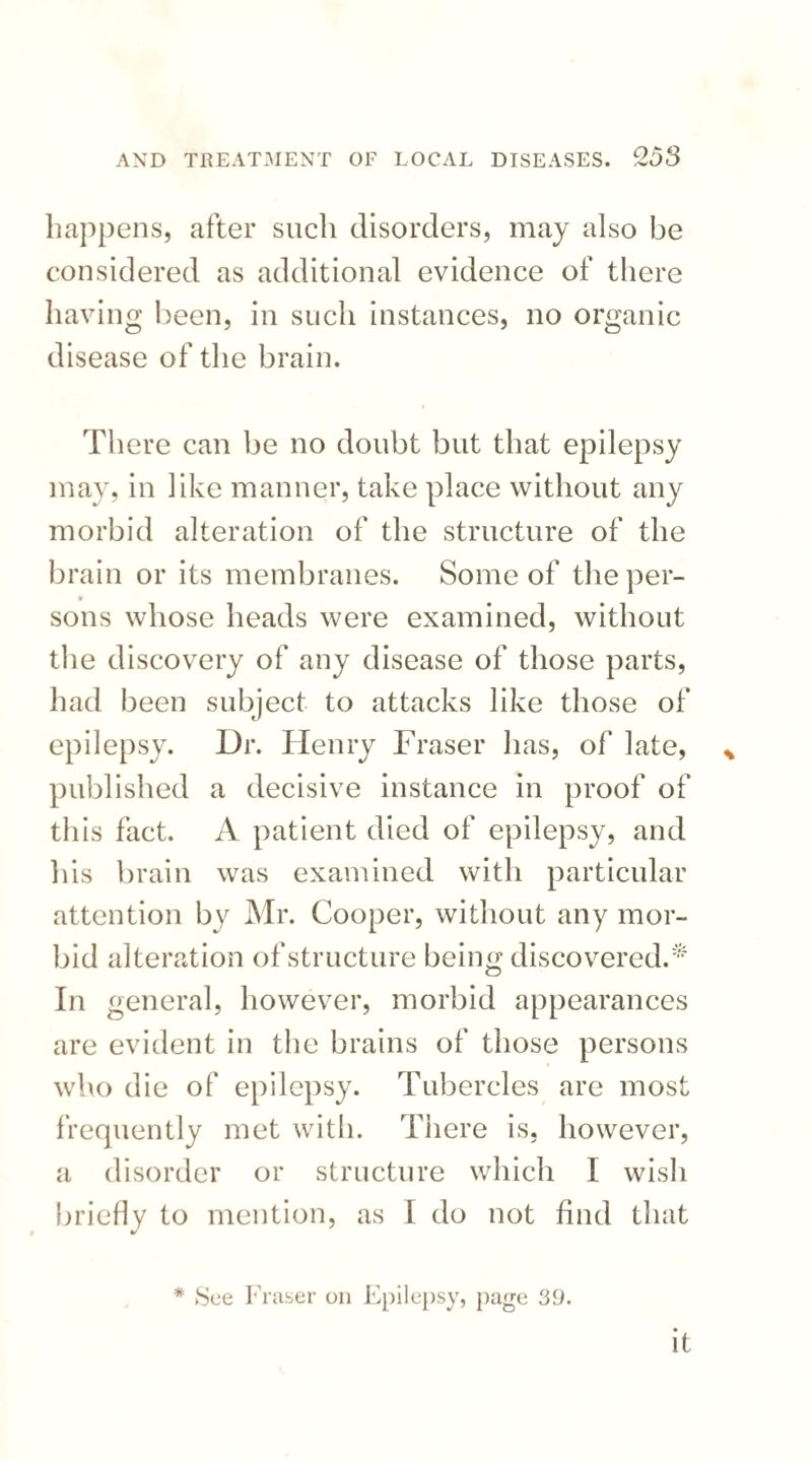 happens, after such disorders, may also be considered as additional evidence of there having been, in such instances, no organic disease of the brain. There can be no doubt but that epilepsy may, in like manner, take place without any morbid alteration of the structure of the brain or its membranes. Some of the per¬ sons whose heads were examined, without the discovery of any disease of those parts, had been subject to attacks like those of epilepsy. Dr. Henry Fraser has, of late, published a decisive instance in proof of this fact. A patient died of epilepsy, and his brain was examined with particular attention by Mr. Cooper, without any mor¬ bid alteration of structure being discovered.*' In general, however, morbid appearances are evident in the brains of those persons who die of epilepsy. Tubercles are most frequently met with. There is, however, a disorder or structure which I wish briefly to mention, as I do not find that * See Fraser on Epilepsy, page 39. it