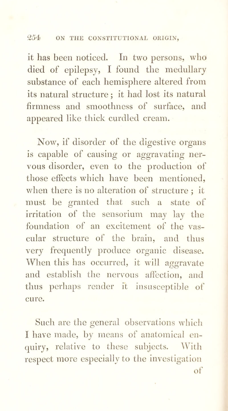 it lias been noticed. In two persons, who died of epilepsy, I found the medullary substance of each hemisphere altered from its natural structure; it had lost its natural firmness and smoothness of surface, and appeared like thick curdled cream. Now, if disorder of the digestive organs is capable of causing or aggravating ner¬ vous disorder, even to the production of those effects which have been mentioned, when there is no alteration of structure ; it must be granted that such a state of irritation of the sensorium may lay the foundation of an excitement of the vas¬ cular structure of the brain, and thus very frequently produce organic disease. When this has occurred, it will aggravate and establish the nervous affection, and thus perhaps render it insusceptible of cure. Such are the general observations which I have made, by means of anatomical en¬ quiry, relative to these subjects. With respect more especially to the investigation of