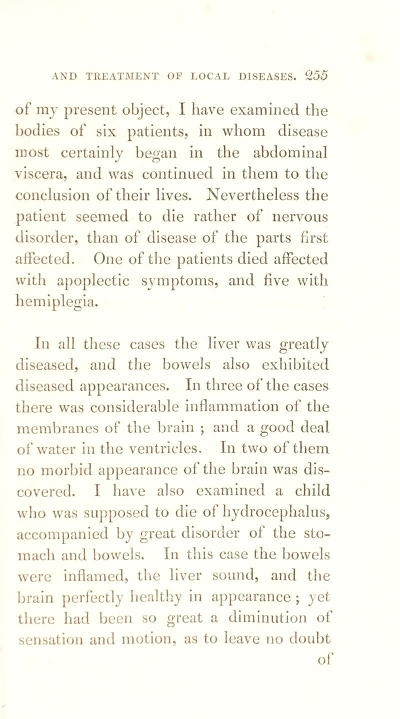 of my present object, I have examined the bodies of six patients, in whom disease most certainly began in the abdominal viscera, and was continued in them to the conclusion of their lives. Nevertheless the patient seemed to die rather of nervous disorder, than of disease of the parts first affected. One of the patients died affected with apoplectic symptoms, and five with hemiplegia. In all these cases the liver was greatly diseased, and the bowels also exhibited diseased appearances. In three of the cases there was considerable inflammation of the membranes of the brain ; and a good deal of water in the ventricles. In two of them no morbid appearance of the brain was dis¬ covered. I have also examined a child who was supposed to die of hydrocephalus, accompanied by great disorder of the sto¬ mach and bowels. In this case the bowels were inflamed, the liver sound, and the brain perfectly healthy in appearance ; yet there had been so great a diminution of sensation and motion, as to leave no doubt of*