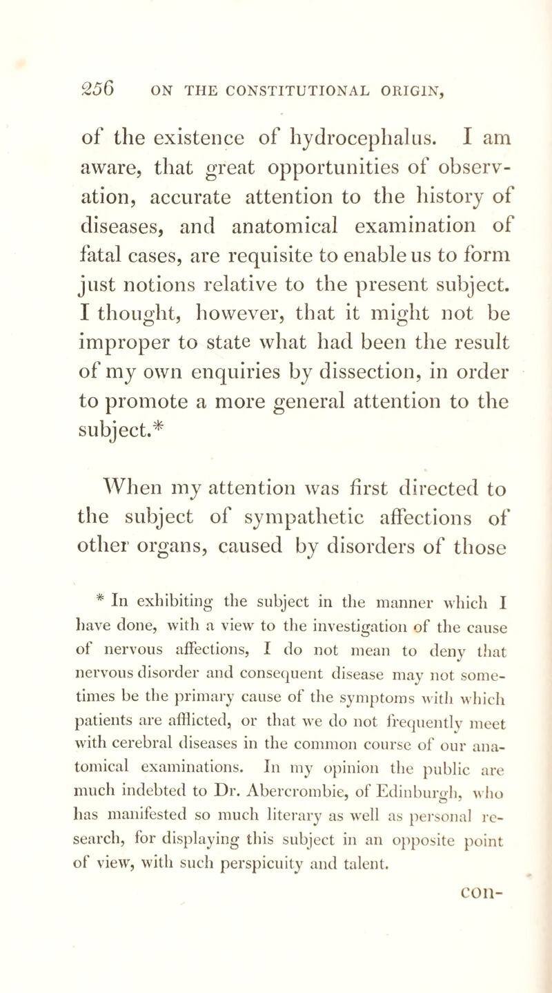 of the existence of hydrocephalus. I am aware, that great opportunities of observ¬ ation, accurate attention to the history of diseases, and anatomical examination of fatal cases, are requisite to enable us to form just notions relative to the present subject. I thought, however, that it might not be improper to state what had been the result of my own enquiries by dissection, in order to promote a more general attention to the subject.* When my attention was first directed to the subject of sympathetic affections of other organs, caused by disorders of those * In exhibiting the subject in the manner which I have done, with a view to the investigation of the cause of nervous affections, I do not mean to deny that nervous disorder and consequent disease may not some¬ times be the primary cause of the symptoms with which patients are afflicted, or that we do not frequentlv meet with cerebral diseases in the common course of our ana¬ tomical examinations. In my opinion the public are much indebted to Dr. Abercrombie, of Edinburgh, who has manifested so much literary as well as personal re¬ search, for displaying this subject in an opposite point of view, with such perspicuity and talent. con-