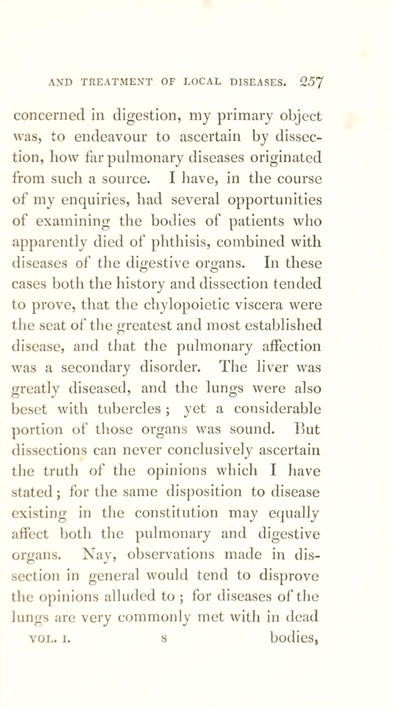 concerned in digestion, my primary object was, to endeavour to ascertain by dissec¬ tion, liow far pulmonary diseases originated from such a source. I have, in the course of my enquiries, had several opportunities of examining the bodies of patients who apparently died of phthisis, combined with diseases of the digestive organs. In these cases both the history and dissection tended to prove, that the chylopoietic viscera were the seat of the greatest and most established disease, and that the pulmonary affection was a secondary disorder. The liver was greatly diseased, and the lungs were also beset with tubercles ; yet a considerable portion of those organs was sound. But dissections can never conclusively ascertain the truth of the opinions which I have stated ; for the same disposition to disease existing in the constitution may equally affect both the pulmonary and digestive organs. Nay, observations made in dis¬ section in general would tend to disprove the opinions alluded to ; for diseases of the Jungs are very commonly met with in dead vol. i. s bodies,