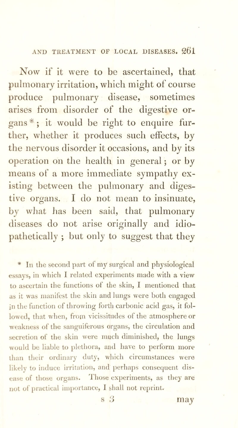 Now if it were to be ascertained, that pulmonary irritation, which might of course produce pulmonary disease, sometimes arises from disorder of the digestive or- gans * ; it would be right to enquire fur¬ ther, whether it produces such effects, by the nervous disorder it occasions, and by its operation on the health in general; or by means of a more immediate sympathy ex¬ isting between the pulmonary and diges¬ tive organs. I do not mean to insinuate, by what has been said, that pulmonary diseases do not arise originally and idio- pathetically ; but only to suggest that they * In the second part of my surgical and physiological essays, in which I related experiments made with a view to ascertain the functions of the skin, I mentioned that as it was manifest the skin and lungs were both engaged in the function of throwing forth carbonic acid gas, it fol¬ lowed, that when, from vicissitudes of the atmosphere or weakness of the sanguiferous organs, the circulation and secretion of the skin were much diminished, the lungs would be liable to plethora, and have to perform more than their ordinary duty, which circumstances were likely to induce irritation, and perhaps consequent dis¬ ease of those organs. Those experiments, as they are not of practical importance, I shall not reprint.