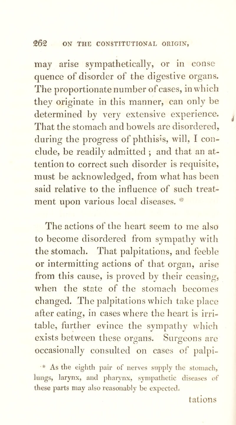 may arise sympathetically, or in eonse quence of disorder of the digestive organs. The proportionate number of cases, in whi ch they originate in this manner, can only be determined by very extensive experience. That the stomach and bowels are disordered, during the progress of phthisis, will, I con¬ clude, be readily admitted ; and that an at¬ tention to correct such disorder is requisite, must be acknowledged, from what has been said relative to the influence of such treat¬ ment upon various local diseases. * The actions of the heart seem to me also to become disordered from sympathy with the stomach. That palpitations, and feeble or intermitting actions of that organ, arise from this cause, is proved by their ceasing, when the state of the stomach becomes changed. The palpitations which take place after eating, in cases where the heart is irri¬ table, further evince the sympathy which exists between these organs. Surgeons are occasionally consulted on cases of palpi- '* As the eighth pair of nerves supply the stomach, lungs, larynx, and pharynx, sympathetic diseases of these parts may also reasonably be expected. tations