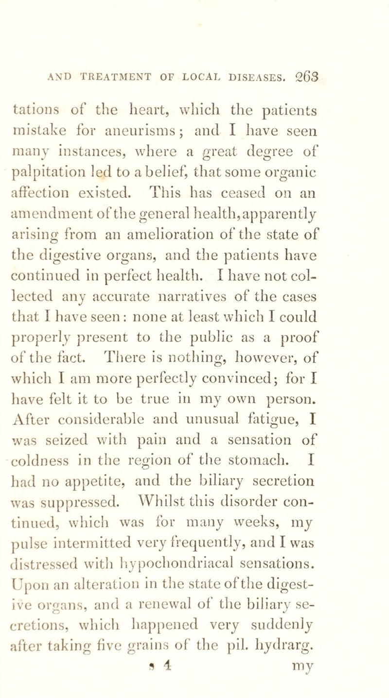 tations of the heart, which the patients mistake for aneurisms; and I have seen many instances, where a great degree of palpitation led to a belief, that some organic affection existed. This has ceased on an amendment of the general health, apparently arising from an amelioration of the state of the digestive organs, and the patients have continued in perfect health. I have not col¬ lected any accurate narratives of the cases that I have seen: none at least which I could properly present to the public as a proof of the fact. There is nothing, however, of which I am more perfectly convinced; for I have felt it to be true in my own person. After considerable and unusual fatigue, I was seized with pain and a sensation of coldness in the region of the stomach. I had no appetite, and the biliary secretion was suppressed. Whilst this disorder con¬ tinued, which was for many weeks, my pulse intermitted very frequently, and I was distressed with hypochondriacal sensations. Upon an alteration in the state of the digest¬ ive organs, and a renewal ol the biliary se¬ cretions, which happened very suddenly after taking five grains of the pil. hydrarg. s 4 my