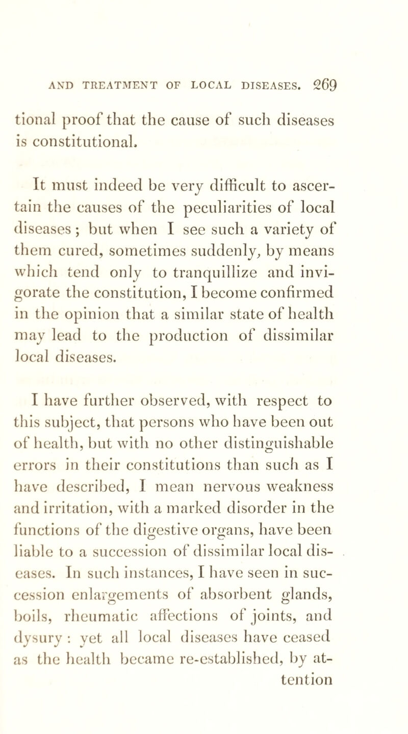 tional proof that the cause of such diseases is constitutional. It must indeed be very difficult to ascer¬ tain the causes of the peculiarities of local diseases ; but when I see such a variety of them cured, sometimes suddenly, by means which tend only to tranquillize and invi¬ gorate the constitution, I become confirmed in the opinion that a similar state of health may lead to the production of dissimilar local diseases. I have further observed, with respect to this subject, that persons who have been out of health, but with no other distinguishable errors in their constitutions than such as I have described, I mean nervous weakness and irritation, with a marked disorder in the functions of the digestive organs, have been liable to a succession of dissimilar local dis¬ eases. In such instances, I have seen in suc¬ cession enlargements of absorbent glands, boils, rheumatic affections of joints, and dysury : yet all local diseases have ceased as the health became re-established, by at¬ tention