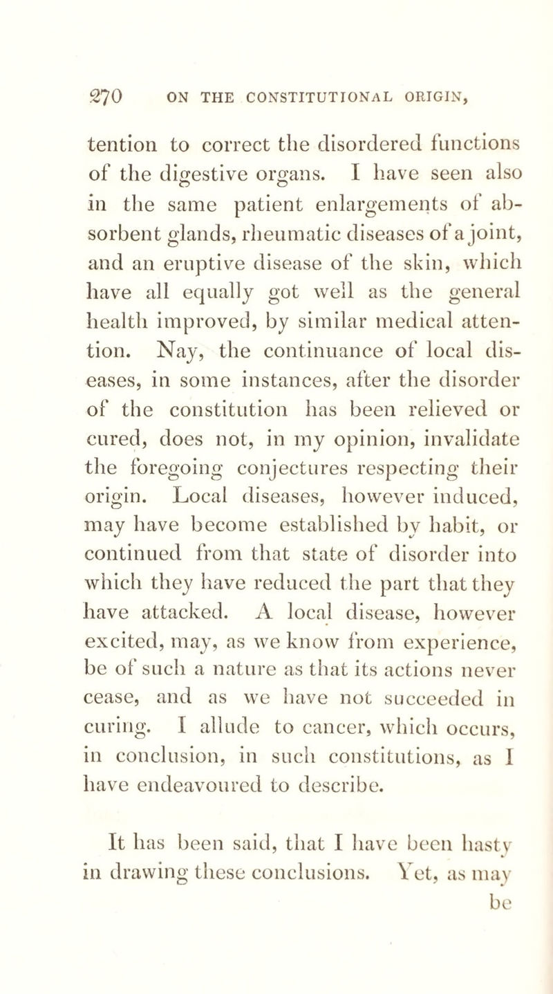 tention to correct the disordered functions of the digestive organs. I have seen also o o in the same patient enlargements of ab¬ sorbent glands, rheumatic diseases of a joint, and an eruptive disease of the skin, which have all equally got well as the general health improved, by similar medical atten¬ tion. Nay, the continuance of local dis¬ eases, in some instances, after the disorder of the constitution has been relieved or cured, does not, in my opinion, invalidate the foregoing conjectures respecting their origin. Local diseases, however induced, may have become established by habit, or continued from that state of disorder into which they have reduced the part that they have attacked. A local disease, however excited, may, as we know from experience, be of such a nature as that its actions never cease, and as we have not succeeded in curing. I allude to cancer, which occurs, in conclusion, in such constitutions, as I have endeavoured to describe. It has been said, that I have been hasty in drawing these conclusions. Vet, as may be