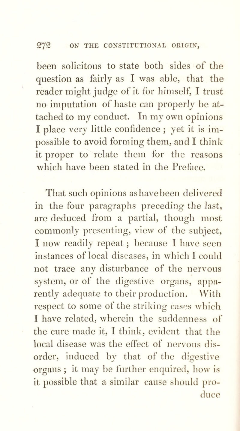 been solicitous to state both sides of the question as fairly as I was able, that the reader might judge of it for himself, I trust no imputation of haste can properly be at¬ tached to my conduct. In my own opinions I place very little confidence ; yet it is im¬ possible to avoid forming them, and I think it proper to relate them for the reasons which have been stated in the Preface. That such opinions as have been delivered in the four paragraphs preceding the last, are deduced from a partial, though most commonly presenting, view of the subject, I now readily repeat; because I have seen instances of local diseases, in which I could not trace any disturbance of the nervous system, or of the digestive organs, appa¬ rently adequate to their production. With respect to some of the striking cases which I have related, wherein the suddenness of the cure made it, I think, evident that the local disease was the effect of nervous dis¬ order, induced by that of the digestive organs ; it may be further enquired, how is it possible that a similar cause should pro¬ duce