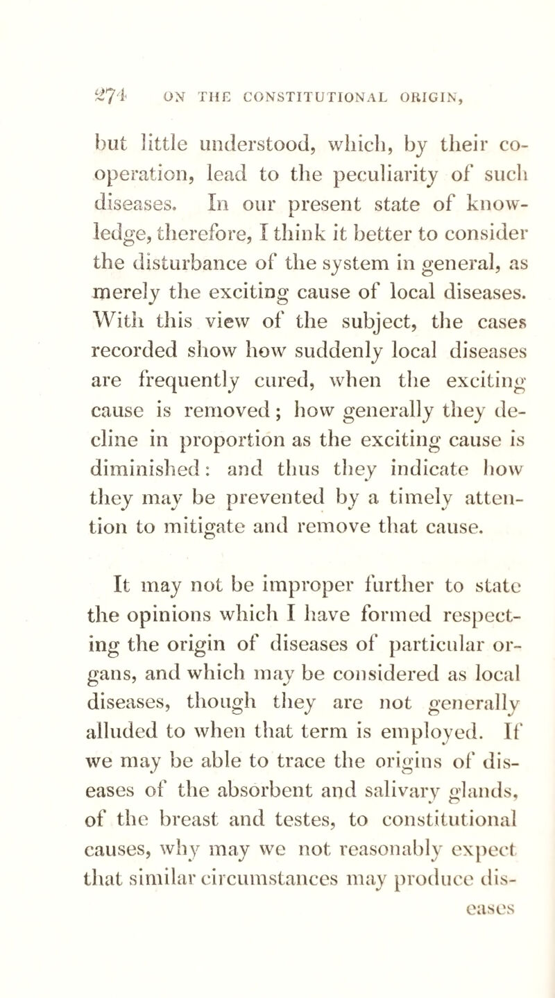 but little understood, which, by their co¬ operation, lead to the peculiarity of such diseases. In our present state of know¬ ledge, therefore, I think it better to consider the disturbance of the system in general, as merely the exciting cause of local diseases. With this view of the subject, the cases recorded show how suddenly local diseases are frequently cured, when the exciting cause is removed; how generally they de¬ cline in proportion as the exciting cause is diminished: and thus they indicate how they may be prevented by a timely atten¬ tion to mitigate and remove that cause. It may not be improper further to state the opinions which I have formed respect¬ ing the origin of diseases of particular or¬ gans, and which may be considered as local diseases, though they are not generally alluded to when that term is employed. If we may be able to trace the origins of dis¬ eases of the absorbent and salivary glands. %■ w of the breast and testes, to constitutional causes, why may we not reasonably expect that similar circumstances may produce dis¬ eases