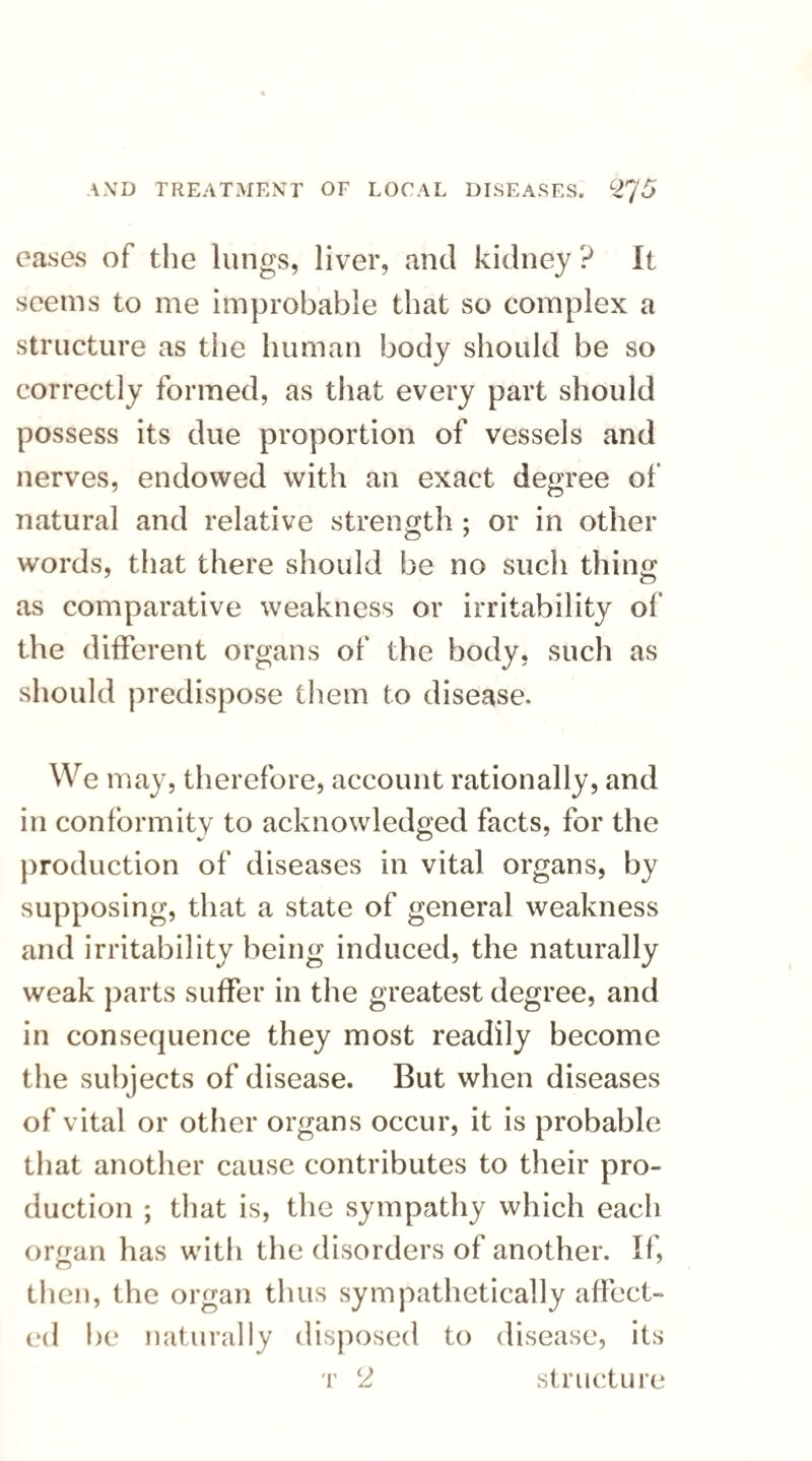 eases of the lungs, liver, and kidney ? It seems to me improbable that so complex a structure as the human body should be so correctly formed, as that every part should possess its due proportion of vessels and nerves, endowed with an exact degree of natural and relative strength ; or in other words, that there should be no such thing as comparative weakness or irritability of the different organs of the body, such as should predispose them to disease. We may, therefore, account rationally, and in conformity to acknowledged facts, for the production of diseases in vital organs, by supposing, that a state of general weakness and irritability being induced, the naturally weak parts suffer in the greatest degree, and in consequence they most readily become the subjects of disease. But when diseases of vital or other organs occur, it is probable that another cause contributes to their pro¬ duction ; that is, the sympathy which each orn;an has with the disorders of another. If, then, the organ thus sympathetically affect¬ ed lie naturally disposed to disease, its t 2 structure