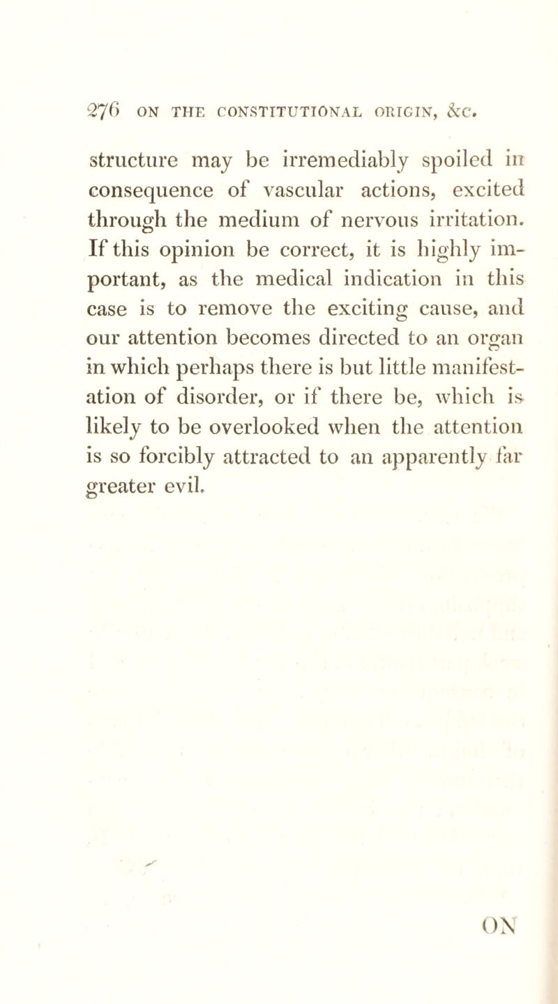 structure may be irremediably spoiled in consequence of vascular actions, excited through the medium of nervous irritation. If this opinion be correct, it is highly im¬ portant, as the medical indication in this case is to remove the exciting cause, and our attention becomes directed to an organ in which perhaps there is but little manifest¬ ation of disorder, or if there be, which is likely to be overlooked when the attention is so forcibly attracted to an apparently far greater evil ON