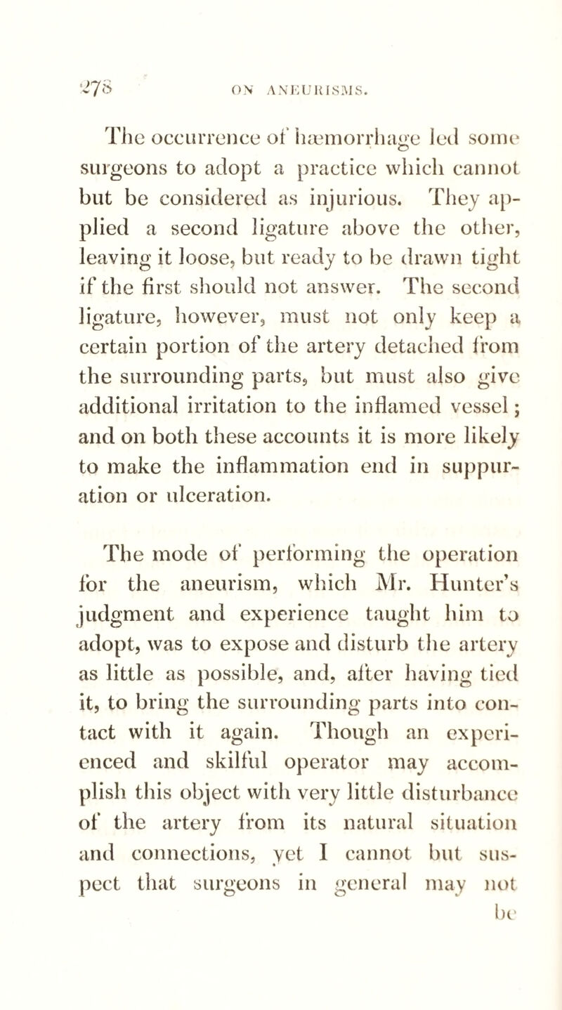 The occurrence of haemorrhage led some surgeons to adopt a practice which cannot but be considered as injurious. They ap¬ plied a second ligature above the other, leaving it loose, but ready to be drawn tight if the first should not answer. The second ligature, however, must not only keep a certain portion of the artery detached from the surrounding parts, but must also give additional irritation to the inflamed vessel; and on both these accounts it is more likely to make the inflammation end in suppur¬ ation or ulceration. The mode of performing the operation for the aneurism, which Mr. Hunter’s judgment and experience taught him to adopt, was to expose and disturb the artery as little as possible, and, after having tied it, to bring the surrounding parts into con¬ tact with it again. Though an experi¬ enced and skilful operator may accom¬ plish this object with very little disturbance of the artery from its natural situation and connections, yet I cannot but sus¬ pect that surgeons in general may not be