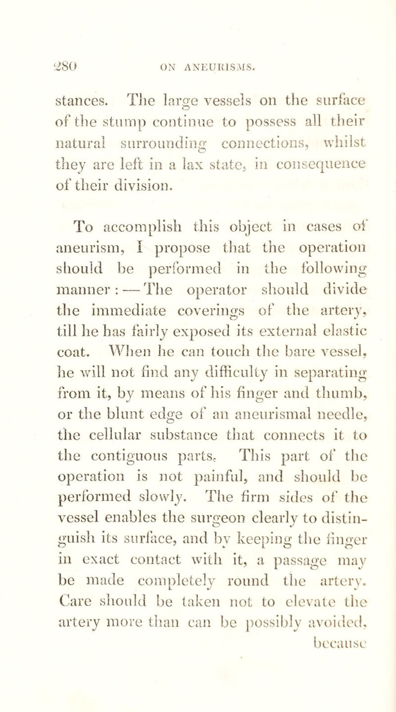 stances. The large vessels on the surface of the stump continue to possess all their natural surrounding connections, whilst they are left in a lax state, in consequence of their division. To accomplish this object in cases of aneurism, I propose that the operation should he performed in the following manner : — The operator should divide the immediate coverings of the artery, till he has fairly exposed its external elastic coat. When he can touch the bare vessel, lie will not find any difficulty in separating from it, by means of his finger and thumb, or the blunt edge of an aneurismal needle, the cellular substance that connects it to the contiguous parts. This part of the operation is not painful, and should be performed slowly. The firm sides of the vessel enables the surgeon clearly to distin¬ guish its surface, and by keeping the linger in exact contact with it, a passage may be made completely round the artery. Care should be taken not to elevate the artery more than can be possibly avoided. because