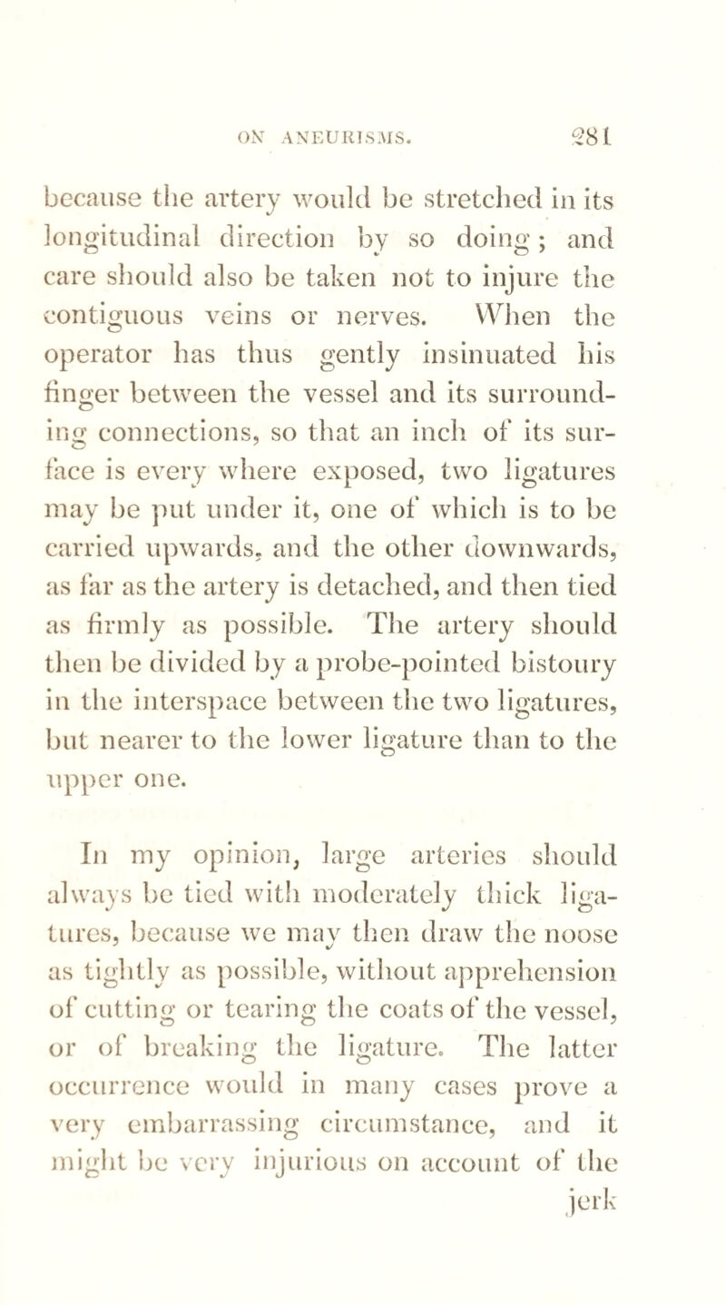 because the artery would be stretched in its longitudinal direction by so doing; and care should also be taken not to injure the contiguous veins or nerves. When the operator has thus gently insinuated his finger between the vessel and its surround¬ ing connections, so that an inch of its sur- face is every where exposed, two ligatures may be put under it, one of which is to be carried upwards, and the other downwards, as far as the artery is detached, and then tied as firmly as possible. The artery should then be divided by a probe-pointed bistoury in the interspace between the two ligatures, but nearer to the lower ligature than to the upper one. In my opinion, large arteries should always be tied with moderately thick liga¬ tures, because we mav then draw the noose as tightly as possible, without apprehension of cutting or tearing the coats of the vessel, or of breaking the ligature. The latter occurrence would in many cases prove a very embarrassing circumstance, and it might be very injurious on account of the jerk