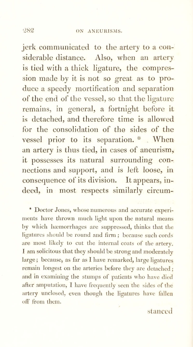 jerk communicated to the artery to a con¬ siderable distance. Also, when an artery is tied with a thick ligature, the compres¬ sion made by it is not so great as to pro¬ duce a speedy mortification and separation of the end of the vessel, so that the ligature remains, in general, a fortnight before it is detached, and therefore time is allowed for the consolidation of the sides of the vessel prior to its separation. * , When an artery is thus tied, in cases of aneurism, it possesses its natural surrounding con¬ nections and support, and is left loose, in consequence of its division. It appears, in¬ deed, in most respects similarly circum- * Doctor Jones, whose numerous and accurate experi¬ ments have thrown much light upon the natural means by which haemorrhages are suppressed, thinks that the ligatures should be round and firm ; because such cords are most likely to cut the internal coats of the artery. I am solicitous that they should be strong and moderately large; because, as far as I have remarked, large ligatures remain longest on the arteries before they are detached; and in examining the stumps of patients who have died after amputation, I have frequently seen the sides of the artery unclosed, even though the ligatures have fallen off from them. si a need