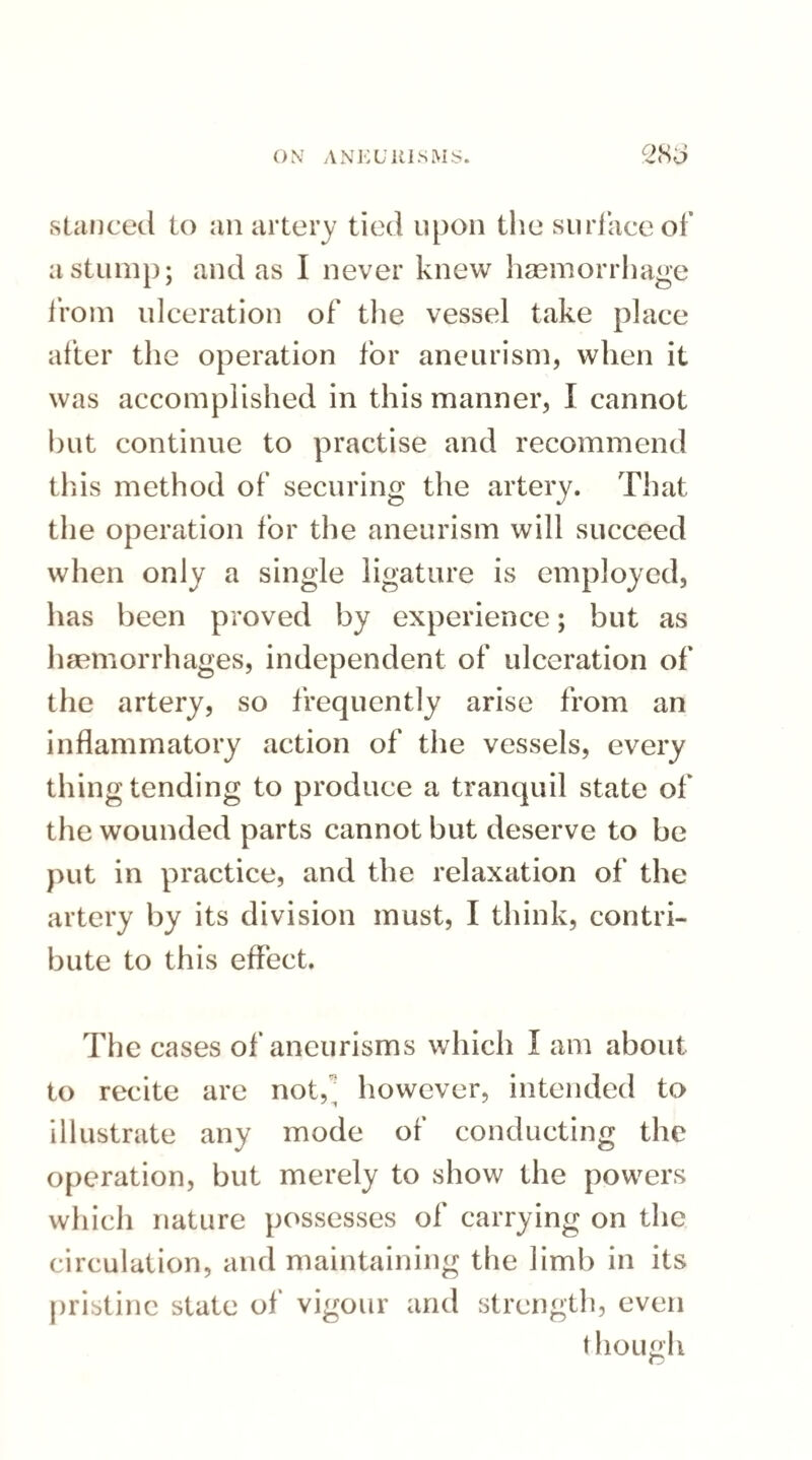 stanced to an artery tied upon the surface of a stump; and as I never knew haemorrhage from ulceration of the vessel take place after the operation for aneurism, when it was accomplished in this manner, I cannot but continue to practise and recommend this method of securing the artery. That the operation for the aneurism will succeed when only a single ligature is employed, has been proved by experience; but as haemorrhages, independent of ulceration of the artery, so frequently arise from an inflammatory action of the vessels, every thing tending to produce a tranquil state of the wounded parts cannot but deserve to be put in practice, and the relaxation of the artery by its division must, I think, contri¬ bute to this effect. The cases of aneurisms which I am about to recite are not,^ however, intended to illustrate any mode of conducting the operation, but merely to show the powers which nature possesses of carrying on the circulation, and maintaining the limb in its pristine state of vigour and strength, even though