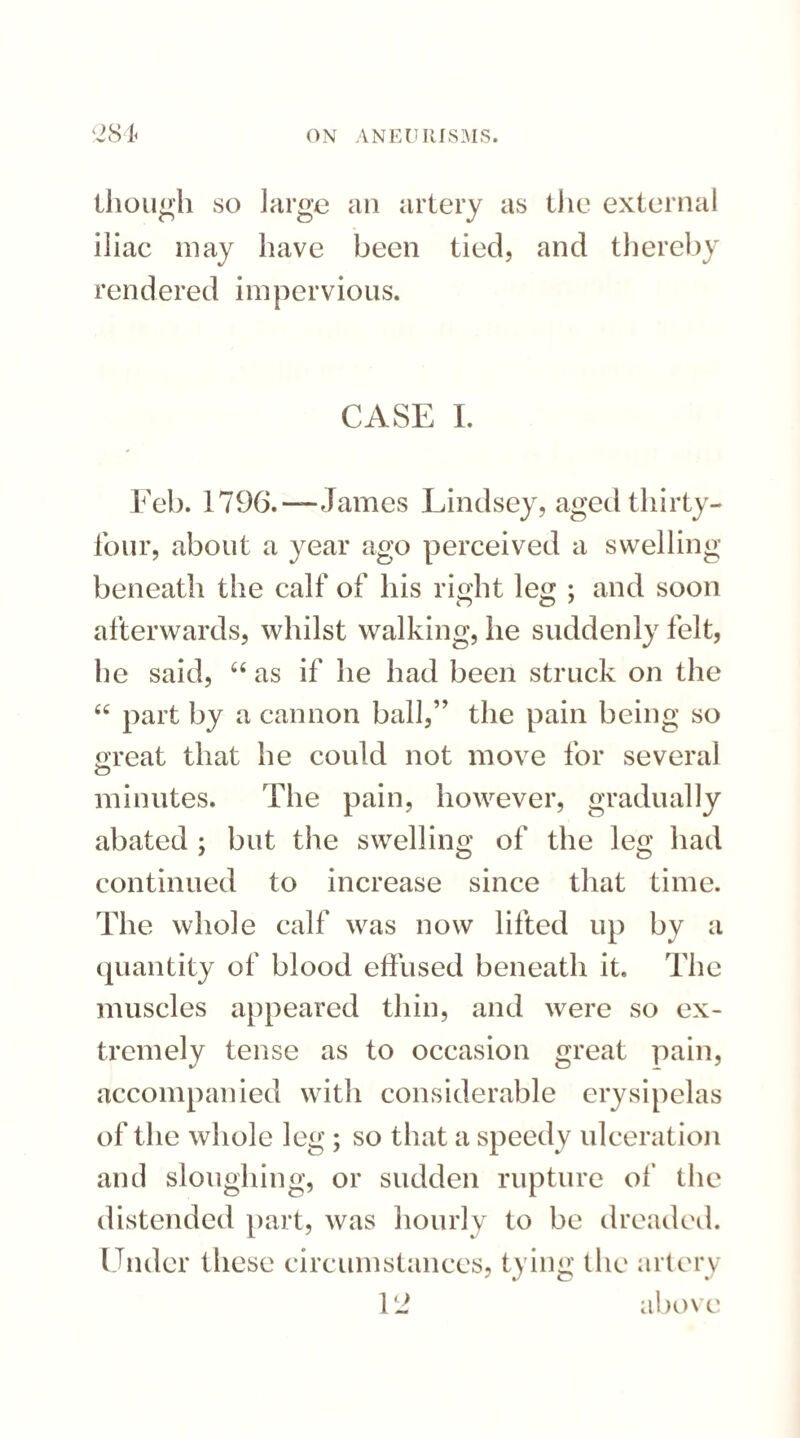 though so large an artery as the external iliac may have been tied, and thereby rendered impervious. CASE I. Feb. 1796.—James Lindsey, aged thirty- four, about a year ago perceived a swelling beneath the calf of his right leg ; and soon afterwards, whilst walking, he suddenly felt, he said, 44 as if he had been struck on the 44 part by a cannon ball,” the pain being so great that he could not move for several minutes. The pain, however, gradually abated ; but the swelling of the leg had continued to increase since that time. The whole calf was now lifted up by a quantity of blood elfused beneath it. The muscles appeared thin, and were so ex¬ tremely tense as to occasion great pain, accompanied with considerable erysipelas of the whole leg ; so that a speedy ulceration and sloughing, or sudden rupture of the distended part, was hourly to be dreaded. Under these circumstances, tying the artery 12 above