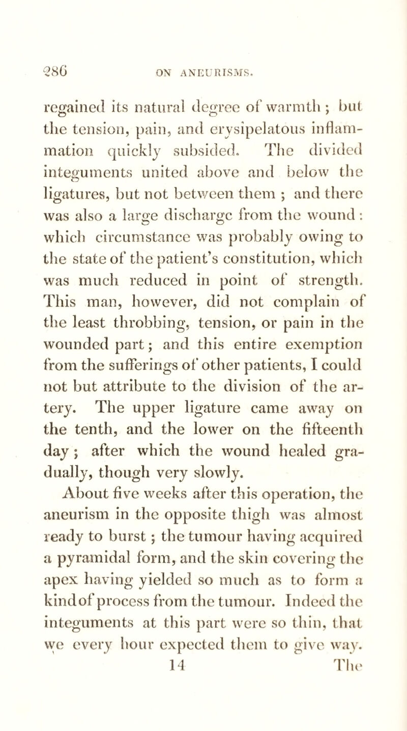 regained its natural degree of warmth ; but the tension, pain, and erysipelatous inflam¬ mation quickly subsided. The divided integuments united above and below the ligatures, but not between them ; and there was also a large discharge from the wound: which circumstance was probably owing to the state of the patient’s constitution, which was much reduced in point of strength. This man, however, did not complain of the least throbbing, tension, or pain in the wounded part; and this entire exemption from the sufferings of other patients, I could not but attribute to the division of the ar¬ tery. The upper ligature came away on the tenth, and the lower on the fifteenth day ; after which the wound healed gra¬ dually, though very slowly. About five weeks after this operation, the aneurism in the opposite thigh was almost ready to burst; the tumour having acquired a pyramidal form, and the skin covering the apex having yielded so much as to form a kind of process from the tumour. Indeed the integuments at this part were so thin, that vve every hour expected them to give way. 14 The