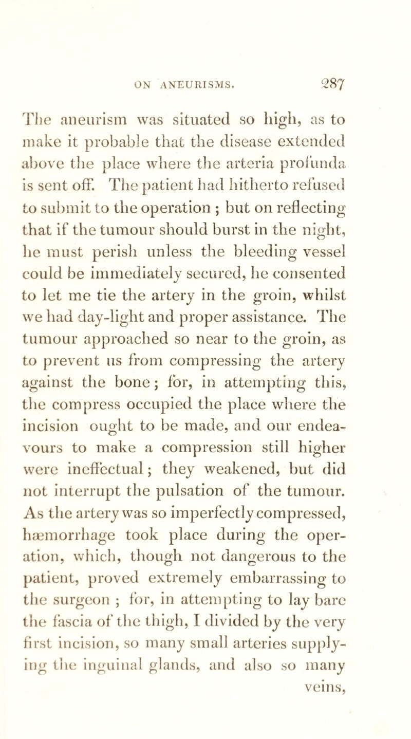 The aneurism was situated so high , as to make it probable that the disease extended above the place where the arteria profunda is sent off. The patient had hitherto refused to submit to the operation ; but on reflecting that if the tumour should burst in the night, lie must perish unless the bleeding vessel could be immediately secured, lie consented to let me tie the artery in the groin, whilst we had day-light and proper assistance. The tumour approached so near to the groin, as to prevent us from compressing the artery against the bone; for, in attempting this, the compress occupied the place where the incision ought to be made, and our endea¬ vours to make a compression still higher were ineffectual; they weakened, but did not interrupt the pulsation of the tumour. As the artery was so imperfectly compressed, haemorrhage took place during the oper¬ ation, which, though not dangerous to the patient, proved extremely embarrassing to the surgeon ; for, in attempting to lay bare the fascia of the thigh, I divided by the very first incision, so many small arteries supply¬ ing the inguinal glands, and also so many veins,