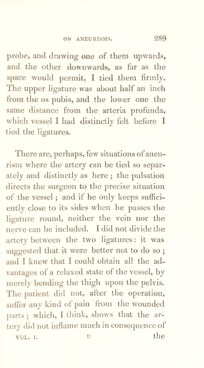 probe, and drawing one of them upwards, and the other downwards, as far as the space would permit, I tied them firmly. The upper ligature was about half an inch from the os pubis, and the lower one the same distance from the arteria profunda, which vessel I had distinctly felt before I tied the ligatures. There are, perhaps, few situations of aneu¬ rism where the artery can be tied so separ¬ ately and distinctly as here ; the pulsation directs the surgeon to the precise situation of the vessel ; and if he only keeps suffici¬ ently close to its sides when he passes the ligature round, neither the vein nor the nerve can be included. I did not divide the artery between the two ligatures: it was suggested that it were better not to do so ; and I knew that 1 could obtain all the ad¬ vantages of a relaxed state of the vessel, by merely bending the thigh upon the pelvis. The patient did not, after the operation, suffer any kind of pain from the wounded parts ; which, I think, shows that the ar¬ tery did not inflame much in consequence of u the VOL. i.