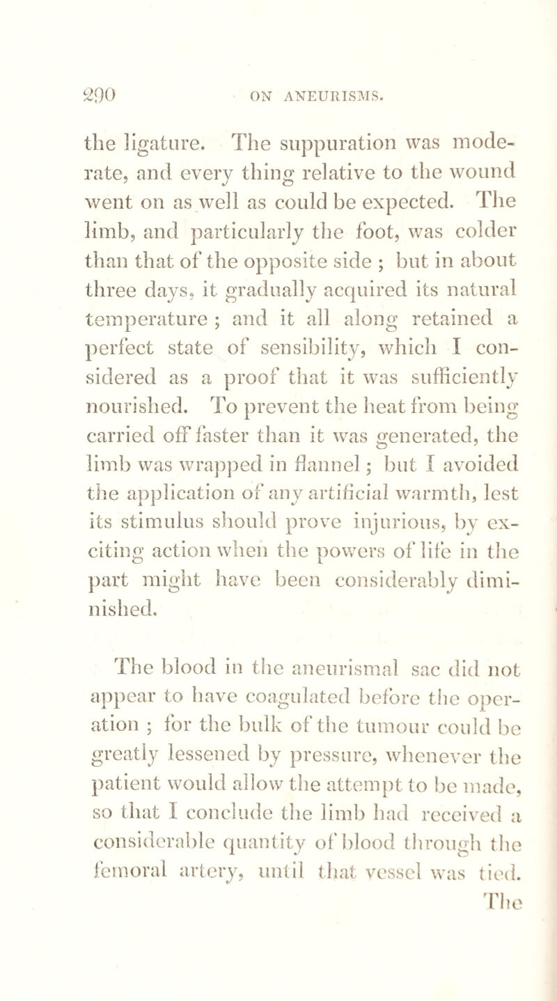 the ligature. The suppuration was mode¬ rate, and every thing relative to the wound went on as well as could be expected. The limb, and particularly the foot, was colder than that of the opposite side ; but in about three days, it gradually acquired its natural temperature ; and it all along retained a perfect state of sensibility, which I con¬ sidered as a proof that it was sufficiently nourished. To prevent the heat from being carried off taster than it was generated, the limb was wrapped in flannel ; but I avoided the application of any artificial warmth, lest its stimulus should prove injurious, by ex¬ citing action when the powers of life in the part might have been considerably dimi¬ nished. The blood in the aneurismal sac did not appear to have coagulated before the oper¬ ation ; for the bulk of the tumour could be greatly lessened by pressure, whenever the patient would allow the attempt to be made, so that I conclude the limb had received a considerable quantity of blood through the femoral artery, until that vessel was tied. The