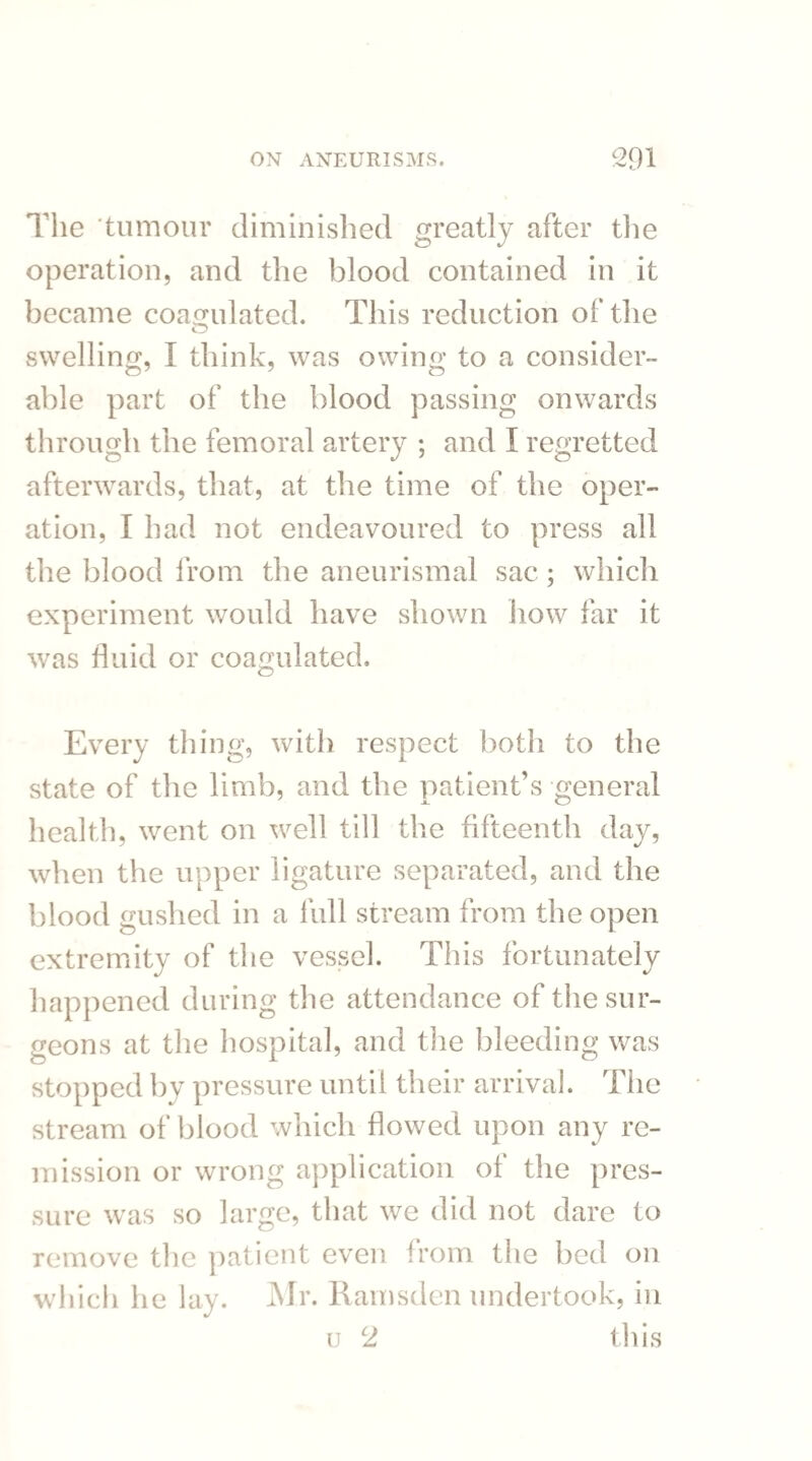 The tumour diminished greatly after the operation, and the blood contained in it became coagulated. This reduction of the swelling, I think, was owing to a consider¬ able part of the blood passing onwards through the femoral artery ; and I regretted afterwards, that, at the time of the oper¬ ation, I had not endeavoured to press all the blood from the aneurismal sac; which experiment would have shown how far it was fluid or coagulated. Every thing, with respect both to the state of the limb, and the patient’s general health, went on well till the fifteenth day, when the upper ligature separated, and the blood gushed in a full stream from the open extremity of the vessel. This fortunately happened during the attendance of the sur¬ geons at the hospital, and the bleeding was stopped by pressure until their arrival. The stream of blood which flowed upon any re¬ mission or wrong application ol the pres¬ sure was so large, that we did not dare to remove the patient even from the bed on which he lay. Mr. Ramsden undertook, in u 2 this