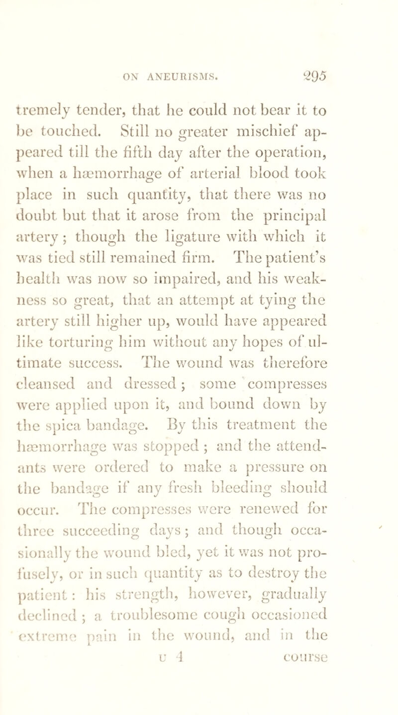 tremely tender, that he could not bear it to be touched. Still no greater mischief ap¬ peared till the fifth day after the operation, when a haemorrhage of arterial blood took place in such quantity, that there was no doubt but that it arose from the principal artery ; though the ligature with which it was tied still remained firm. The patient's health was now so impaired, and his weak¬ ness so great, that an attempt at tying the artery still higher up, would have appeared like torturing him without any hopes of ul¬ timate success. The wound was therefore cleansed and dressed; some compresses were applied upon it, and bound down by the spica bandage. By this treatment the haemorrhage was stopped ; and the attend¬ ants were ordered to make a pressure on the bandage if any fresh bleeding should occur. The compresses were renewed for three succeeding days; and though occa¬ sionally the wound bled, yet it was not pro¬ fusely, or in such quantity as to destroy the patient: his strength, however, gradually declined ; a troublesome cough occasioned extreme pain in the wound, and in the u 4 course