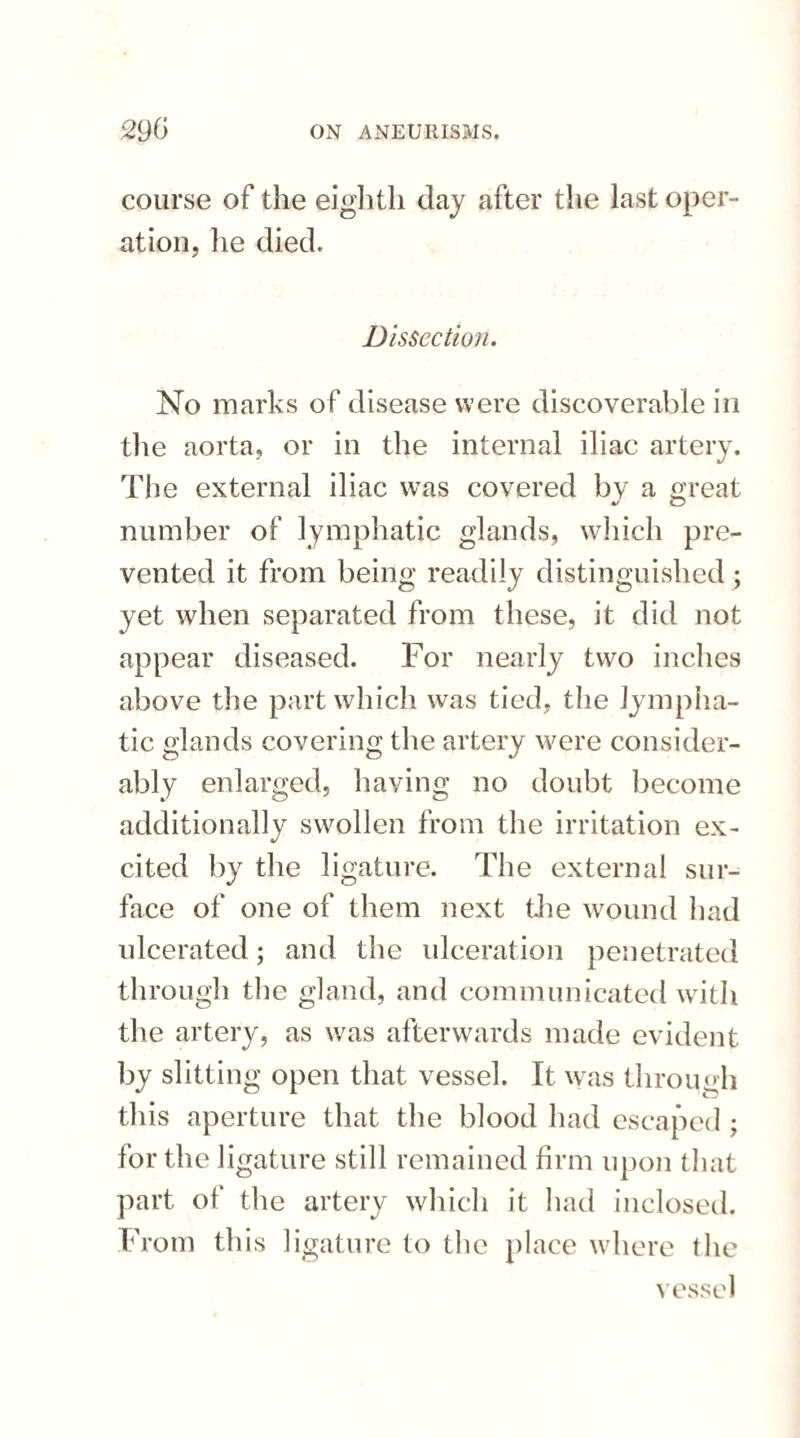 course of the eighth day after the last oper¬ ation, he died. Dissection. No marks of disease were discoverable in the aorta, or in the internal iliac artery. The external iliac was covered bv a oreat o number of lymphatic glands, which pre¬ vented it from being readily distinguished; yet when separated from these, it did not appear diseased. For nearly two inches above the part which was tied, the lympha¬ tic glands covering the artery were consider¬ ably enlarged, having no doubt become additionally swollen from the irritation ex¬ cited by the ligature. The external sur¬ face of one of them next the wound had ulcerated; and the ulceration penetrated through the gland, and communicated with the artery, as was afterwards made evident by slitting open that vessel. It was through this aperture that the blood had escaped : for the ligature still remained firm upon that part of the artery which it had inclosed. From this ligature to the place where the vessel