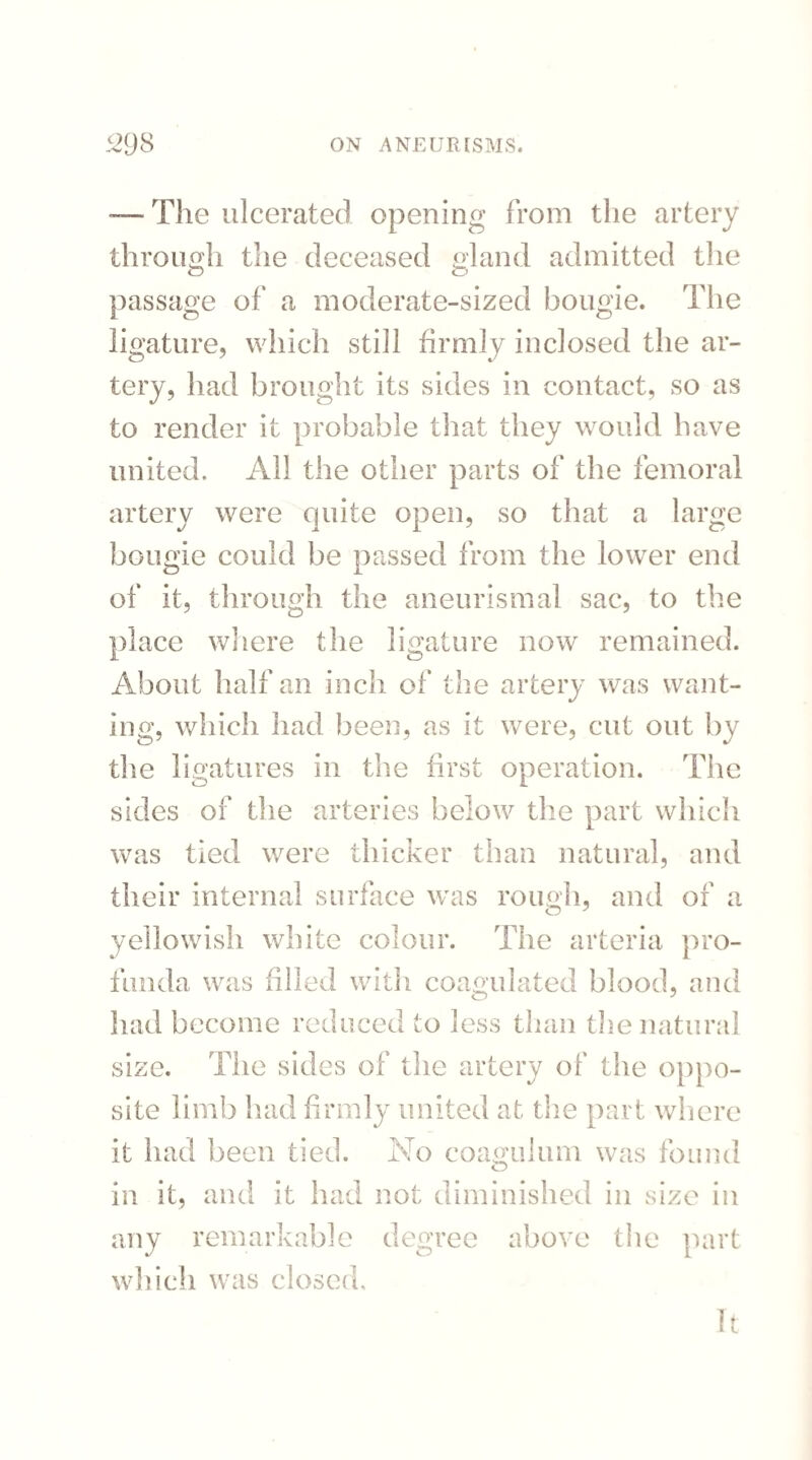 — The ulcerated opening from the artery through the deceased gland admitted the passage of a moderate-sized bougie. The ligature, which still firmly inclosed the ar¬ tery, had brought its sides in contact, so as to render it probable that they would have united. All the other parts of the femoral artery were quite open, so that a large bougie could be passed from the lower end of it, through the aneurismal sac, to the place where the ligature now remained. About half an inch of the artery was want¬ ing, which had been, as it were, cut out by the ligatures in the first operation. The sides of the arteries below the part which was tied were thicker than natural, and their internal surface was rough and of a yellowish white colour. The arteria pro¬ funda was filled with coagulated blood, and had become reduced to less than the natural size. The sides of the artery of the oppo¬ site limb had firmly united at the part where it had been tied. No coagulum was found in it, and it had not diminished in size in any remarkable degree above the part which was closed. It