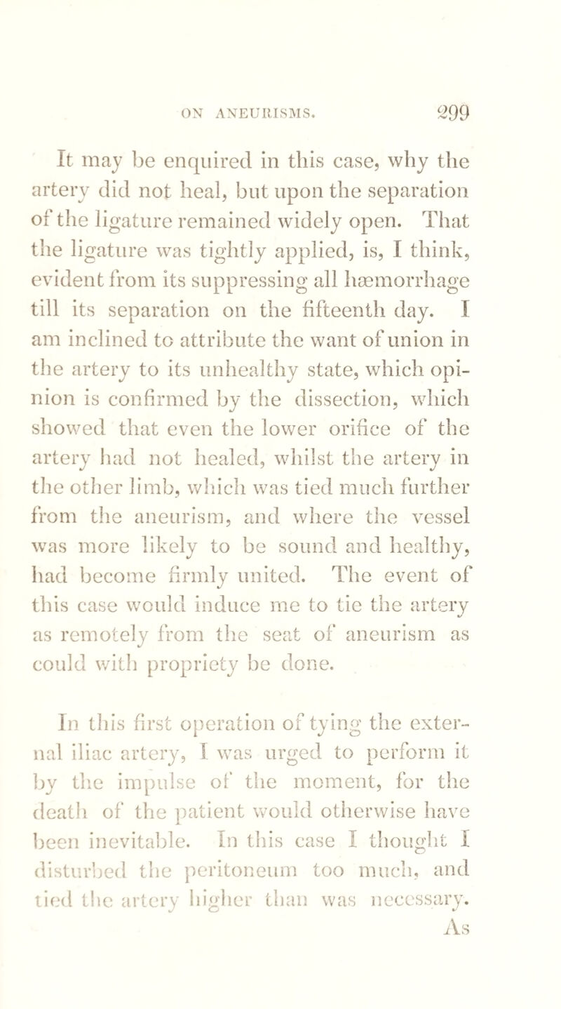 It may be enquired in this case, why the artery did not heal, but upon the separation of the ligature remained widely open. That the ligature was tightly applied, is, I think, evident from its suppressing all haemorrhage till its separation on the fifteenth day. I am inclined to attribute the want of union in the artery to its unhealthy state, which opi¬ nion is confirmed by the dissection, which showed that even the lower orifice of the artery had not healed, whilst the artery in the other limb, which was tied much further from the aneurism, and where the vessel was more likely to be sound and healthy, had become firmly united. The event of this case would induce me to tie the artery as remotely from the seat of aneurism as could with propriety be done. In this first operation of tying the exter¬ nal iliac artery, ! was urged to perform it by the impulse of the moment, for the death of the patient would otherwise have been inevitable. In this case I thought I disturbed the peritoneum too much, and tied the artery higher than was necessary. As
