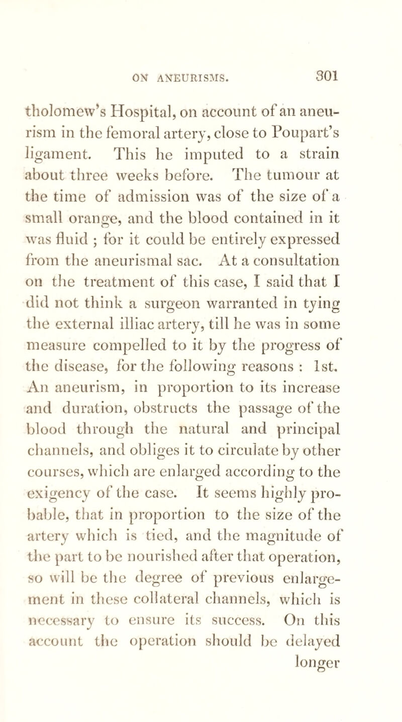 tholomevrs Hospital, on account of an aneu¬ rism in the femoral artery, close to Poupart’s ligament. This he imputed to a strain about three weeks before. The tumour at the time of admission was of the size of a small orange, and the blood contained in it was fluid ; for it could be entirely expressed from the aneurismal sac. At a consultation on the treatment of this case, I said that I did not think a surgeon warranted in tying the external illiac artery, till he was in some measure compelled to it by the progress of the disease, for the following reasons : 1st. An aneurism, in proportion to its increase and duration, obstructs the passage of the blood through the natural and principal channels, and obliges it to circulate by other courses, which are enlarged according to the exigency of the case. It seems highly pro¬ bable, that in proportion to the size of the artery which is tied, and the magnitude of the part to be nourished after that operation, so will be the degree of previous enlarge¬ ment in these collateral channels, which is necessary to ensure its success. On this account the operation should be delayed longer